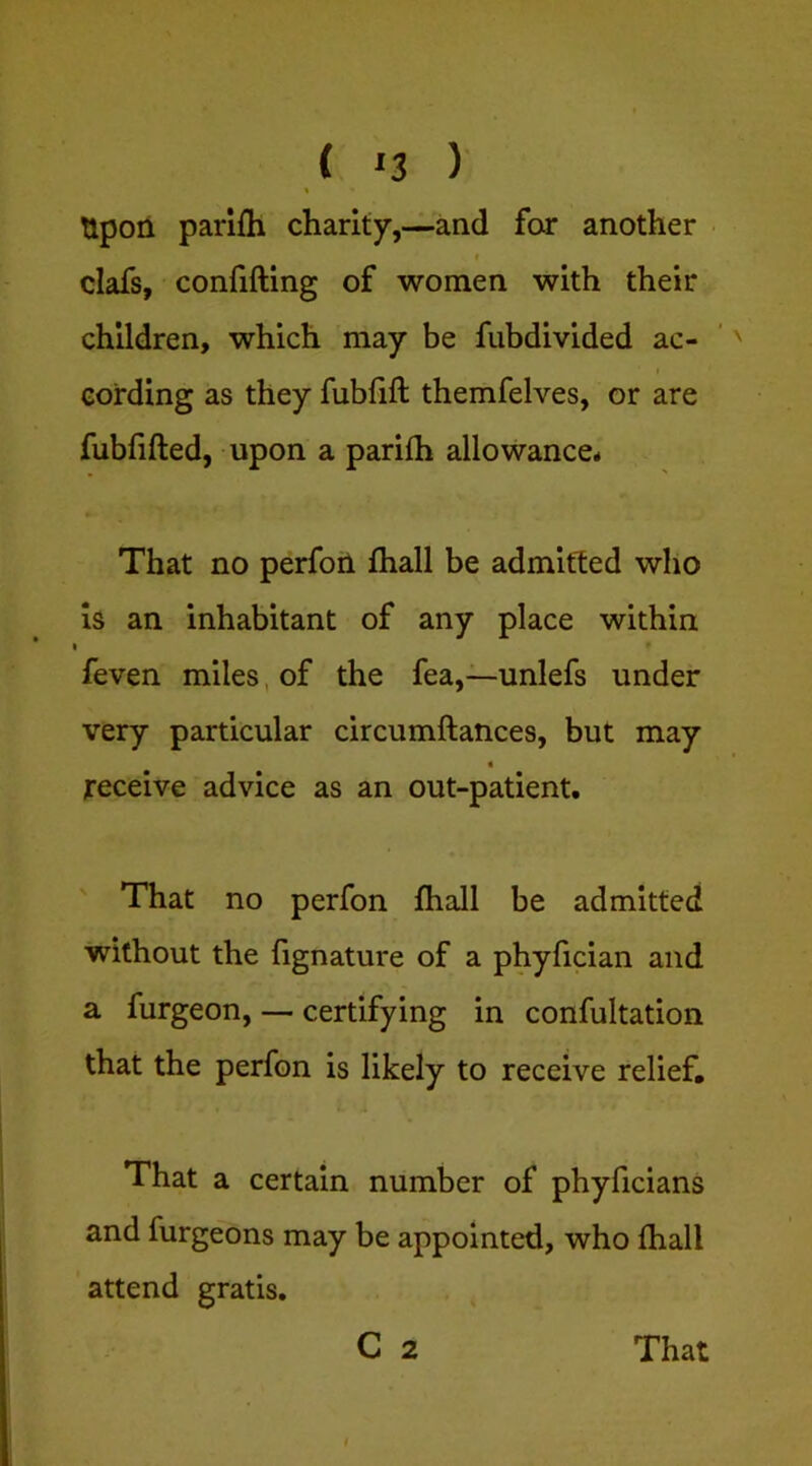 ( ‘3 ) t Upon parifh charity”,—and for another clafs, confifting of women with their children, which may be fubdivided ac- cording as they fublift themfelves, or are fubfifted, upon a parilh allowance* That no perfon fhall be admitted who is an inhabitant of any place within I ♦ feven miles, of the fea,—unlefs under very particular circumftances, but may receive advice as an out-patient. ' That no perfon fhall be admitted without the fignature of a phyfician and a furgeon, — certifying in confultation that the perfon is likely to receive relief. That a certain number of phyficians and furgeons may be appointed, who fhall attend gratis.