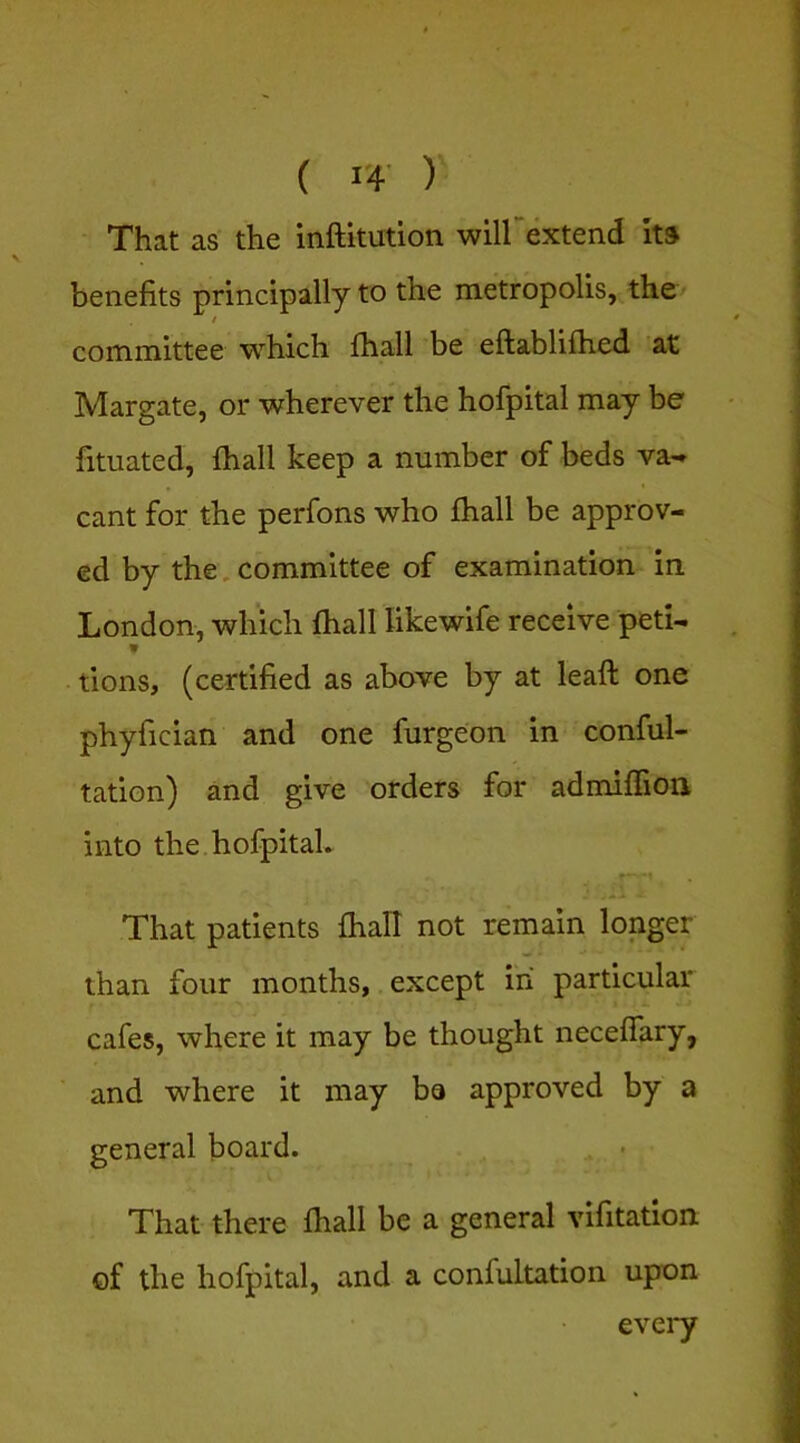 That as the inftitution wiirextend its benefits principally to the metropolis, the> / committee which fhall be eftablifhed at Margate, or wherever the hofpital may be fituated, fhall keep a number of beds va-» cant for the perfons who fhall be approv- ed by the, committee of examination in London, which fhall likewife receive peti- tions, (certified as above by at leaft one phyfician and one furgeon in conful- tation) and give orders for admifiion into the hofpital. That patients fhall not remain longer than four months,, except in particular cafes, where it may be thought neceffary, and where it may be approved by a general board. • That there fhall be a general vifitation of the hofpital, and a confultation upon evei*y