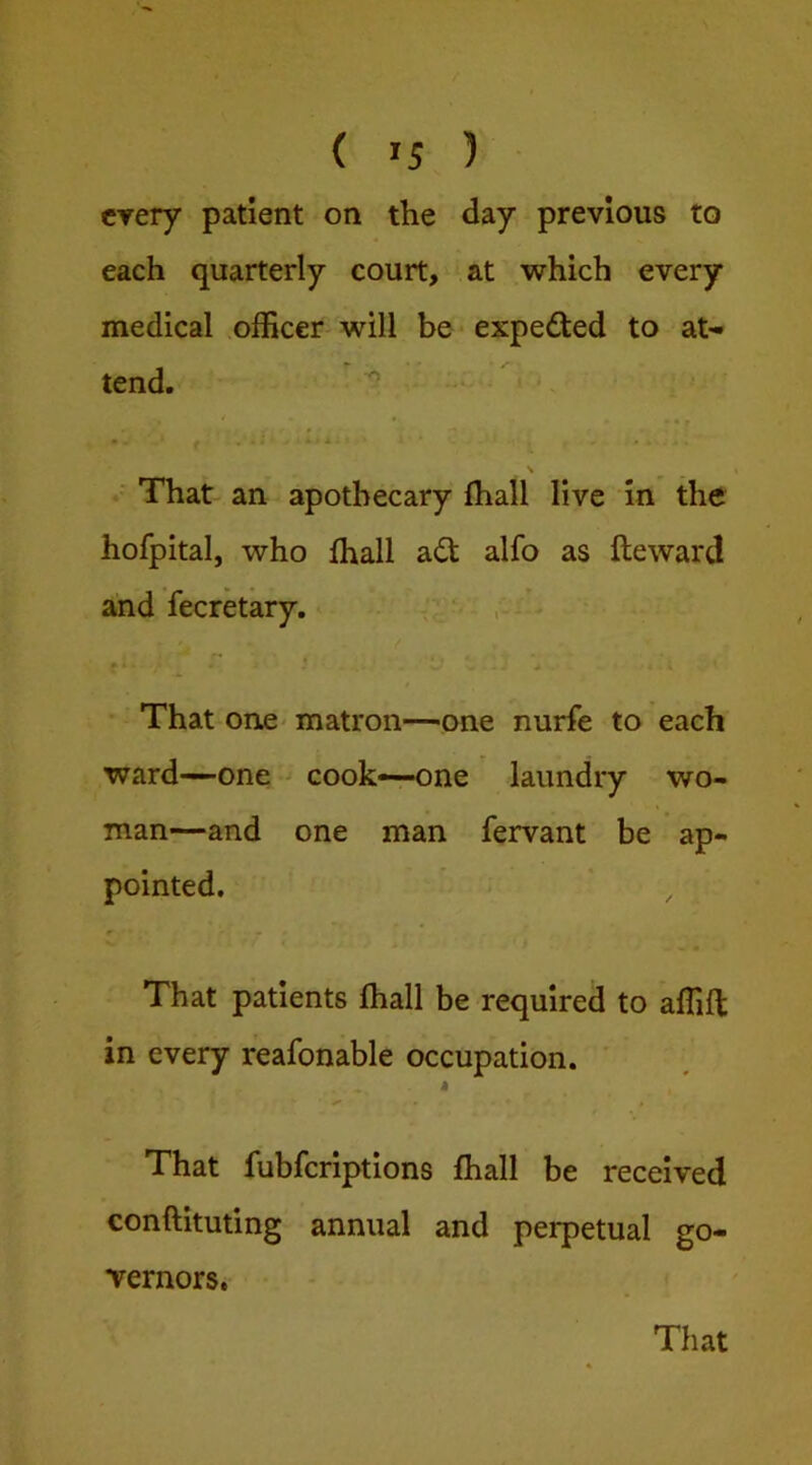 every patient on the day previous to each quarterly court, at which every medical officer-will be expected to at- tend. ^ • , . s • That an apothecary fhall live in the hofpital, who fhall a£t alfo as fteward and lecretary. . ^ ; f * ^ That one' matron—one nurfe to each ward-one cook—one laundry wo- man—and one man fervant be ap- pointed. That patients fhall be required to affifl in every reafonable occupation. i That fubfcrlptions fhall be received conftituting annual and perpetual go- vernors,