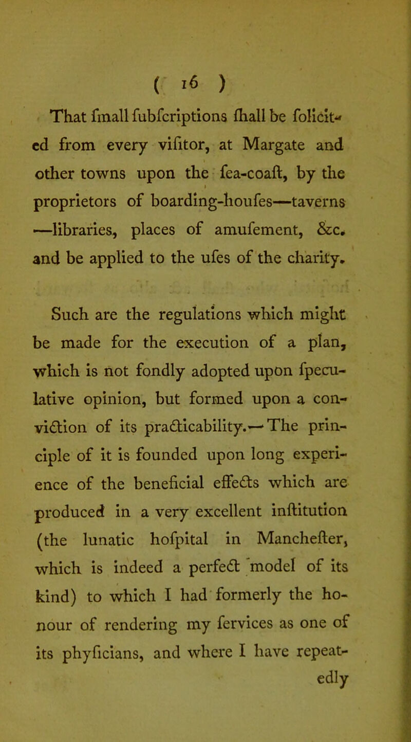 ( ) That finall fubfcriptions fliall be folicit- cd from every vifitor, at Margate and other towns upon the fea-coaft, by the I proprietors of boarding-houfes—taverns —libraries, places of amufement, &c, and be applied to the ufes of the charity. Such are the regulations which might be made for the execution of a plan, which is not fondly adopted upon fpecu- lative opinion, but formed upon a con- viction of its practicability.—‘The prin- ciple of it is founded upon long experi- ence of the beneficial effeCts which are produced in a very excellent inftitution (the lunatic hofpital in Manchefter, which is indeed a perfeCt 'model of its kind) to which I had formerly the ho- nour of rendering my fervices as one of its phyficians, and where I have repeat- edly