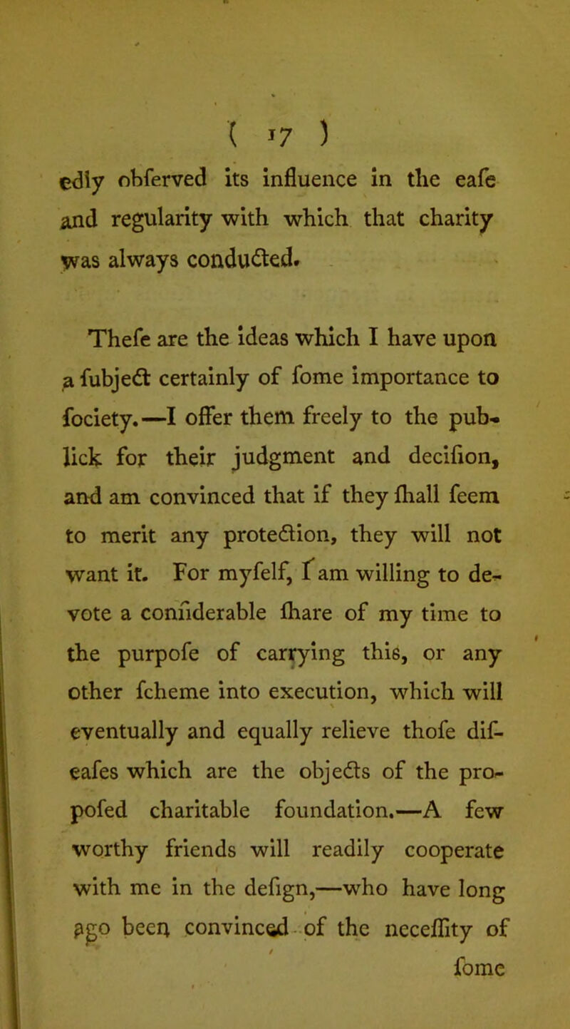 edly obferved its Influence in the eafc and regularity with which that charity yras always conducted. Thefe are the ideas which I have upon a fubjedt certainly of fome importance to fociety.—I offer them freely to the pub* lick for their judgment and decifion, and am convinced that if they fhall feeni to merit any protedlion, they will not want it. For myfelf, f am willing to de* vote a conhderable fhare of my time to the purpofe of carrying this, or any other fcheme into execution, which will eventually and equally relieve thofe dif- eafes which are the objedls of the pro- pofed charitable foundation.—A few worthy friends will readily cooperate with me in the defign,—who have long pgo been convinced-of the neceflity of / fome