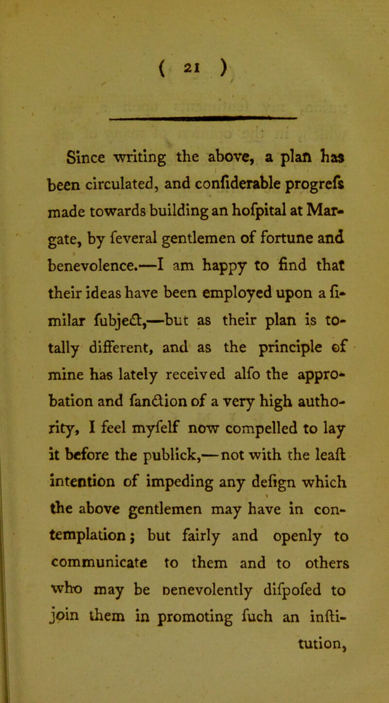 ( 2« ) Since ■writing the above, a plan has I been circulated, and confiderable progrefs made towards building an hofpital at Mar- gate, by feveral gentlemen of fortune and benevolence.—I am happy to find that their ideas have been employed upon a fi* milar fubje£t,—but as their plan is to- tally different, and as the principle ©f mine has lately received alfo the appro- bation and fandion of a very high autho- rity, I feel myfelf now compelled to lay it before the publick,—not with the leaft intention of impeding any defign which « the above gentlemen may have in con- templation ; but fairly and openly to communicate to them and to others who may be oenevolently difpofed to join them in promoting fuch an infti- tution,