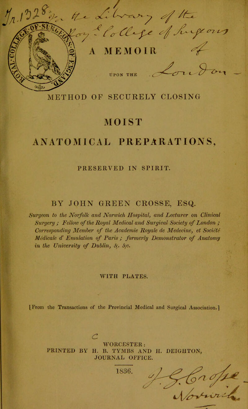 MOIST ANATOMICAL PREPARATIONS, PRESERVED IN SPIRIT. BY JOHN GREEN CROSSE, ESQ. Surgeon to the Norfolk and Norwich Hospital, and Lecturer on Clinical Surgery ; Fellow of the Royal Medical and Surgical Society of London ; Corresponding Member of the Academie Royale de Medecine, et Societe Medicale d’ Emulation of Paris ; formerly Demonstrator of Anatomy in the University of Dublin, &jc. WITH PLATES. [From the Transactions of the Provincial Medical and Surgical Association.] c WORCESTER : PRINTED BY H. B. TYMBS AND H. DEIGHTON, JOURNAL OFFICE. 1836.