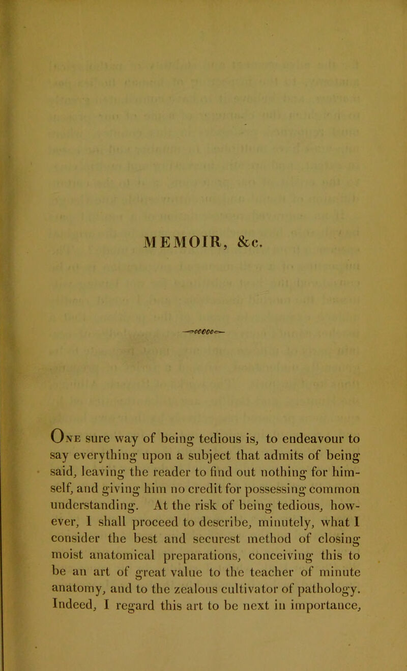 MEMOIR, &e. -*>WCCte»- One sure way of being tedious is, to endeavour to say everything upon a subject that admits of being said, leaving the reader to find out nothing for him- self, and giving him no credit for possessing common understanding. At the risk of being tedious, how- ever, 1 shall proceed to describe, minutely, what 1 consider the best and securest method of closing moist anatomical preparations, conceiving this to be an art of great value to the teacher of minute anatomy, and to the zealous cultivator of pathology.