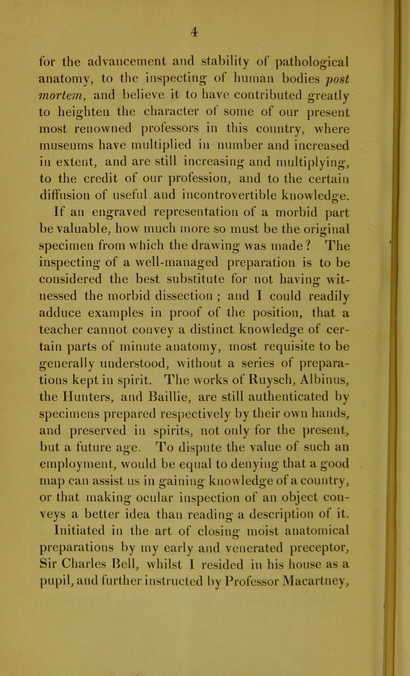 for the advancement and stability of pathological anatomy, to the inspecting of human bodies post mortem, and believe it to have contributed greatly to heighten the character of some of our present most renowned professors in this country, where museums have multiplied in number and increased in extent, and are still increasing and multiplying, to the credit of our profession, and to the certain diffusion of useful and incontrovertible knowledge. If an engraved representation of a morbid part be valuable, how much more so must be the original specimen from which the drawing was made? The inspecting of a well-managed preparation is to be considered the best substitute for not having: wit- nessed the morbid dissection ; and I could readily adduce examples in proof of the position, that a teacher cannot convey a distinct knowledge of cer- tain parts of minute anatomy, most requisite to be generally understood, without a series of prepara- tions kept in spirit. The works of Ruysch, Albinus, the Hunters, and Baillie, are still authenticated by specimens prepared respectively by their own hands, and preserved in spirits, not only for the present, but a future age. To dispute the value of such an employment, would be equal to denying that a good map can assist us in gaining knowledge of a country, or that making ocular inspection of an object con- veys a better idea than reading a description of it. Initiated in the art of closing moist anatomical preparations by my early and venerated preceptor. Sir Charles Bell, whilst l resided in his house as a pupil, and further instructed by Professor Macartney,