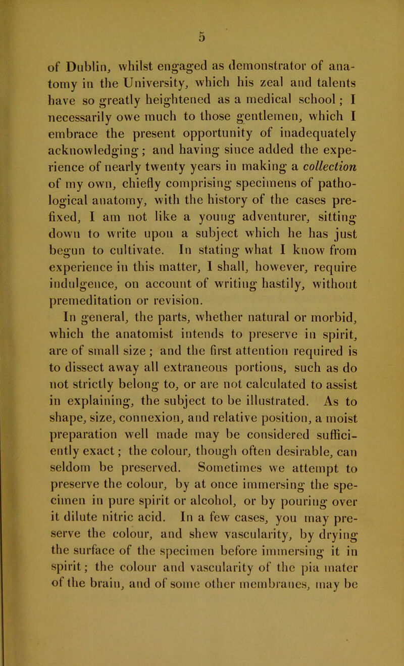 of Dublin, whilst engaged as demonstrator of ana- tomy in the University, which his zeal and talents have so greatly heightened as a medical school; I necessarily owe much to those gentlemen, which I embrace the present opportunity of inadequately acknowledging; and having since added the expe- rience of nearly twenty years in making a collection of my own, chiefly comprising specimens of patho- logical anatomy, with the history of the cases pre- fixed, I am not like a young adventurer, sitting down to write upon a subject which he has just begun to cultivate. In stating what I know from experience in this matter, I shall, however, require indulgence, on account of writing hastily, without premeditation or revision. In general, the parts, whether natural or morbid, which the anatomist intends to preserve in spirit, are of small size ; and the first attention required is to dissect away all extraneous portions, such as do not strictly belong to, or are not calculated to assist in explaining, the subject to be illustrated. As to shape, size, connexion, and relative position, a moist preparation well made may be considered suffici- ently exact; the colour, though often desirable, can seldom be preserved. Sometimes we attempt to preserve the colour, by at once immersing the spe- cimen in pure spirit or alcohol, or by pouring over it dilute nitric acid. In a few cases, you may pre- serve the colour, and shew vascularity, by drying the surface of the specimen before immersing it in spirit; the colour and vascularity of the pia mater of the brain, and of some other membranes, may be
