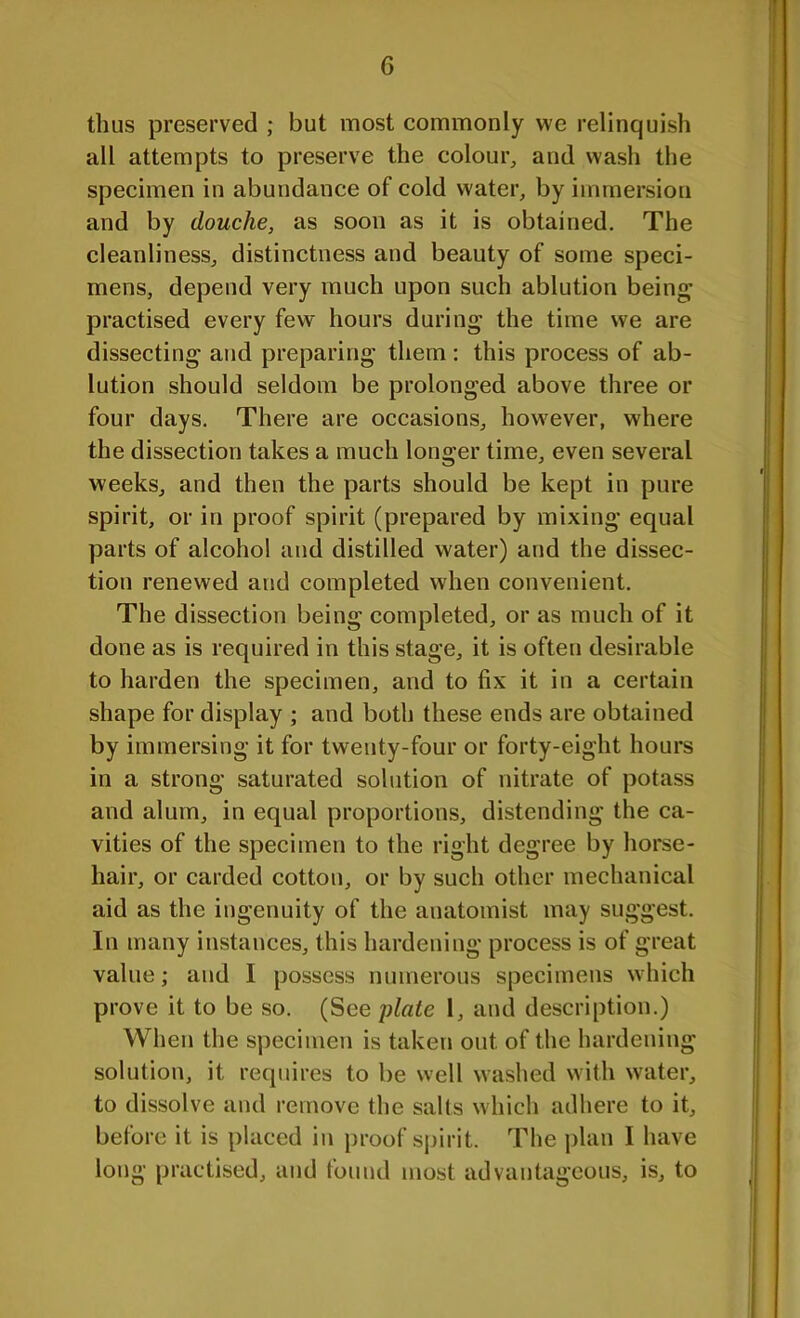 thus preserved ; but most commonly we relinquish all attempts to preserve the colour, and wash the specimen in abundance of cold water, by immersion and by douche, as soon as it is obtained. The cleanliness, distinctness and beauty of some speci- mens, depend very much upon such ablution being’ practised every few hours during the time we are dissecting and preparing them : this process of ab- lution should seldom be prolonged above three or four days. There are occasions, however, where the dissection takes a much longer time, even several weeks, and then the parts should be kept in pure spirit, or in proof spirit (prepared by mixing equal parts of alcohol and distilled water) and the dissec- tion renewed and completed when convenient. The dissection being completed, or as much of it done as is required in this stage, it is often desirable to harden the specimen, and to fix it in a certain shape for display ; and both these ends are obtained by immersing it for twenty-four or forty-eight hours in a strong saturated solution of nitrate of potass and alum, in equal proportions, distending the ca- vities of the specimen to the right degree by horse- hair, or carded cotton, or by such other mechanical aid as the ingenuity of the anatomist may suggest. In many instances, this hardening process is of great value; and I possess numerous specimens which prove it to be so. (See plate 1, and description.) When the specimen is taken out of the hardening solution, it requires to be well washed with water, to dissolve and remove the salts which adhere to it, before it is placed in proof spirit. The plan I have long practised, and found most advantageous, is, to