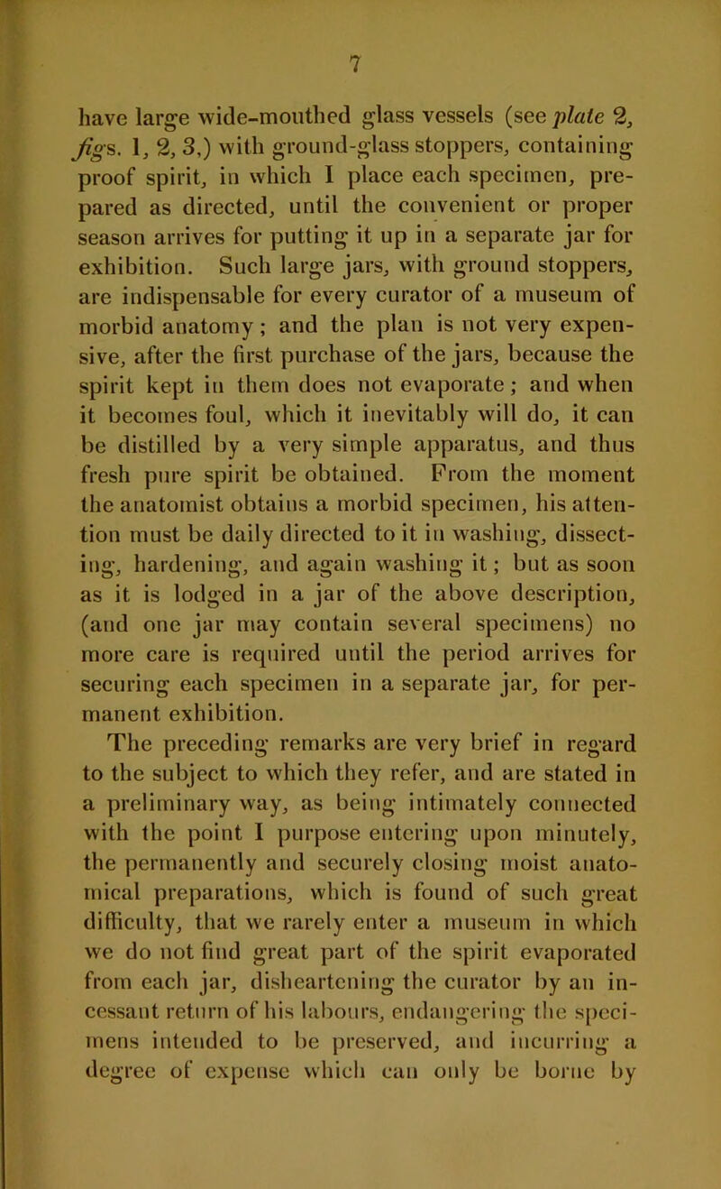 have large wide-mouthed glass vessels (see plate 2, fig-s. 1, 2, 3,) with ground-glass stoppers, containing proof spirit, in which I place each specimen, pre- pared as directed, until the convenient or proper season arrives for putting it up in a separate jar for exhibition. Such large jars, with ground stoppers, are indispensable for every curator of a museum of morbid anatomy; and the plan is not very expen- sive, after the first purchase of the jars, because the spirit kept in them does not evaporate; and when it becomes foul, which it inevitably will do, it can be distilled by a very simple apparatus, and thus fresh pure spirit be obtained. Prom the moment the anatomist obtains a morbid specimen, his atten- tion must be daily directed to it in washing, dissect- ing, hardening, and again washing it; but as soon as it is lodged in a jar of the above description, (and one jar may contain several specimens) no more care is required until the period arrives for securing each specimen in a separate jar, for per- manent exhibition. The preceding remarks are very brief in regard to the subject to which they refer, and are stated in a preliminary way, as being intimately connected with the point I purpose entering upon minutely, the permanently and securely closing moist anato- mical preparations, which is found of such great difficulty, that we rarely enter a museum in which we do not find great part of the spirit evaporated from each jar, disheartening the curator by an in- cessant return of his labours, endangering the speci- mens intended to be preserved, and incurring a degree of expense which can only be borne by