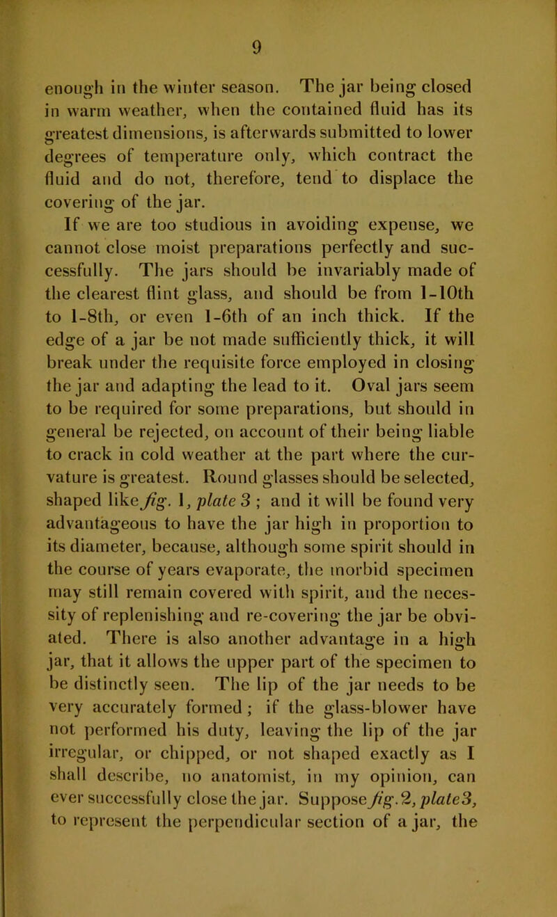 enough in the winter season. The jar being closed in warm weather, when the contained fluid has its greatest dimensions, is afterwards submitted to lower degrees of temperature only, which contract the fluid and do not, therefore, tend to displace the covering of the jar. If we are too studious in avoiding expense, we cannot close moist preparations perfectly and suc- cessfully. The jars should be invariably made of the clearest flint glass, and should be from 1 - 10th to 1 -8th, or even 1 -6th of an inch thick. If the edge of a jar be not made sufficiently thick, it will break under the requisite force employed in closing the jar and adapting the lead to it. Oval jars seem to be required for some preparations, but should in general be rejected, on account of their being liable to crack in cold weather at the part where the cur- vature is greatest. Round glasses should be selected, shaped like Jig. 1, plate 3 ; and it will be found very advantageous to have the jar high in proportion to its diameter, because, although some spirit should in the course of years evaporate, the morbid specimen may still remain covered with spirit, and the neces- sity of replenishing and re-covering the jar be obvi- ated. There is also another advantage in a high jar, that it allows the upper part of the specimen to be distinctly seen. The lip of the jar needs to be very accurately formed ; if the glass-blower have not performed his duty, leaving the lip of the jar irregular, or chipped, or not shaped exactly as I shall describe, no anatomist, in my opinion, can ever successfully close the jar. Suppose Jig. 2, plate3, to represent the perpendicular section of ajar, the