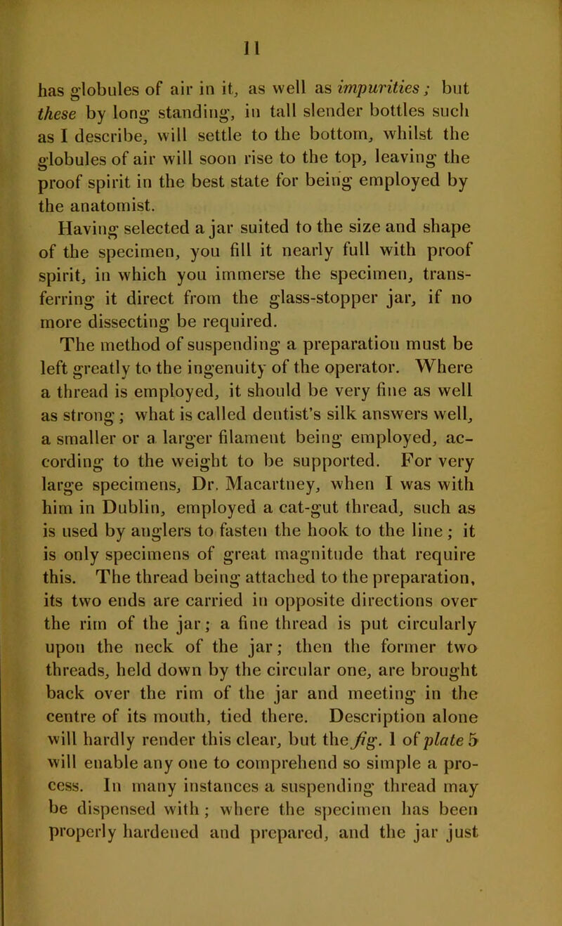 has globules of air in it, as well as impurities ; but these by long standing, in tall slender bottles such as I describe, will settle to the bottom, whilst the globules of air will soon rise to the top, leaving the proof spirit in the best state for being employed by the anatomist. Having selected ajar suited to the size and shape of the specimen, you fill it nearly full with proof spirit, in which you immerse the specimen, trans- ferring it direct from the glass-stopper jar, if no more dissecting be required. The method of suspending a preparation must be left greatly to the ingenuity of the operator. Where a thread is employed, it should be very fine as well as strong; what is called dentist’s silk answers well, a smaller or a larger filament being employed, ac- cording to the weight to be supported. For very large specimens. Dr. Macartney, when I was with him in Dublin, employed a cat-gut thread, such as is used by anglers to fasten the hook to the line; it is only specimens of great magnitude that require this. The thread being attached to the preparation, its two ends are carried in opposite directions over the rim of the jar; a fine thread is put circularly upon the neck of the jar; then the former two threads, held down by the circular one, are brought back over the rim of the jar and meeting in the centre of its mouth, tied there. Description alone will hardly render this clear, but the Jig. 1 of plate 5 will enable any one to comprehend so simple a pro- cess. In many instances a suspending thread may be dispensed with ; where the specimen has been properly hardened and prepared, and the jar just