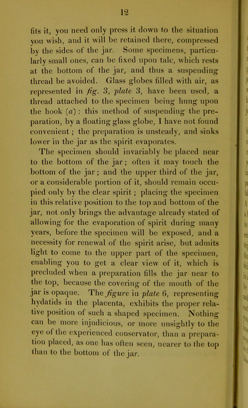 fits it, you need only press it down to the situation you wish, and it will be retained there, compressed by the sides of the jar. Some specimens, particu- larly small ones, can be fixed upon talc, which rests at the bottom of the jar, and thus a suspending thread be avoided. Glass globes filled with air, as represented in fig. 3, plate 3, have been used, a thread attached to the specimen being hung upon the hook (a) : this method of suspending the pre- paration, by a floating glass globe, I have not found convenient; the preparation is unsteady, and sinks lower in the jar as the spirit evaporates. The specimen should invariably be placed near to the bottom of the jar; often it may touch the bottom of the jar; aud the upper third of the jar, or a considerable portion of it, should remain occu- pied only by the clear spirit; placing the specimen in this relative position to the top and bottom of the jar, not only brings the advantage already stated of allowing for the evaporation of spirit during many years, before the specimen will be exposed, and a necessity for renewal of the spirit arise, but admits light to come to the upper part of the specimen, enabling you to get a clear view of it, which is precluded when a preparation fills the jar near to the top, because the covering of the mouth of the jar is opaque. The Jigure in plate 6, representing hydatids in the placenta, exhibits the proper rela- tive position of such a shaped specimen. Nothing can be more injudicious, or more unsightly to the eye ot the experienced conservator, than a prepara- tion placed, as one has otten seen, nearer to the top than to the bottom of the jar.