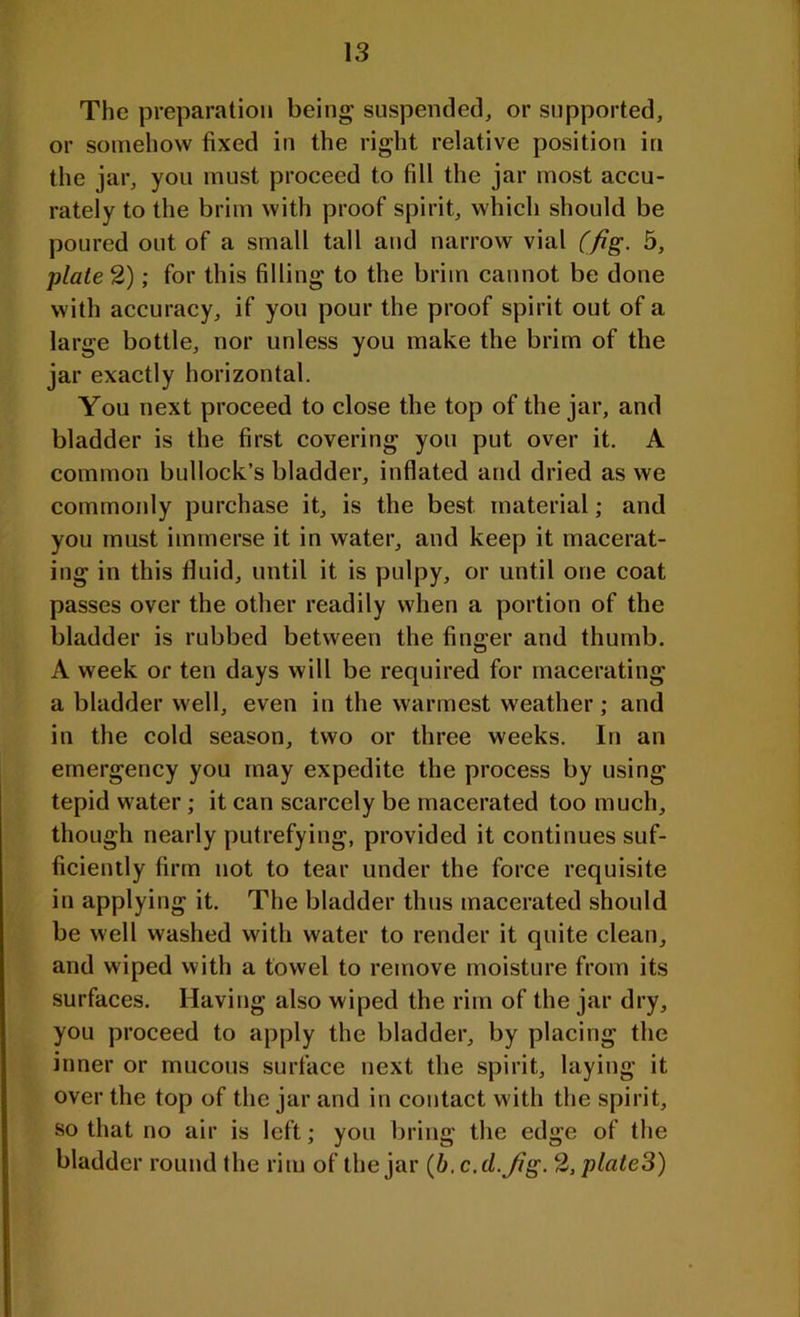 The preparation being suspended, or supported, or somehow fixed in the right relative position in the jar, you must proceed to fill the jar most accu- rately to the brim with proof spirit, which should be poured out of a small tall and narrow vial (fig. 5, plated); for this filling to the brim cannot be done with accuracy, if you pour the proof spirit out of a large bottle, nor unless you make the brim of the jar exactly horizontal. You next proceed to close the top of the jar, and bladder is the first covering you put over it. A common bullock’s bladder, inflated and dried as we commonly purchase it, is the best material; and you must immerse it in water, and keep it macerat- ing in this fluid, until it is pulpy, or until one coat passes over the other readily when a portion of the bladder is rubbed between the finger and thumb. A week or ten days will be required for macerating a bladder well, even in the warmest weather; and in the cold season, two or three weeks. In an emergency you may expedite the process by using tepid water; it can scarcely be macerated too much, though nearly putrefying, provided it continues suf- ficiently firm not to tear under the force requisite in applying it. The bladder thus macerated should be well washed with water to render it quite clean, and wiped with a towel to remove moisture from its surfaces. Having also wiped the rim of the jar dry, you proceed to apply the bladder, by placing the inner or mucous surface next the spirit, laying it over the top of the jar and in contact with the spirit, so that no air is left; you bring the edge of the bladder round the rim of the jar (b. c.d.fig. 2, plateS)