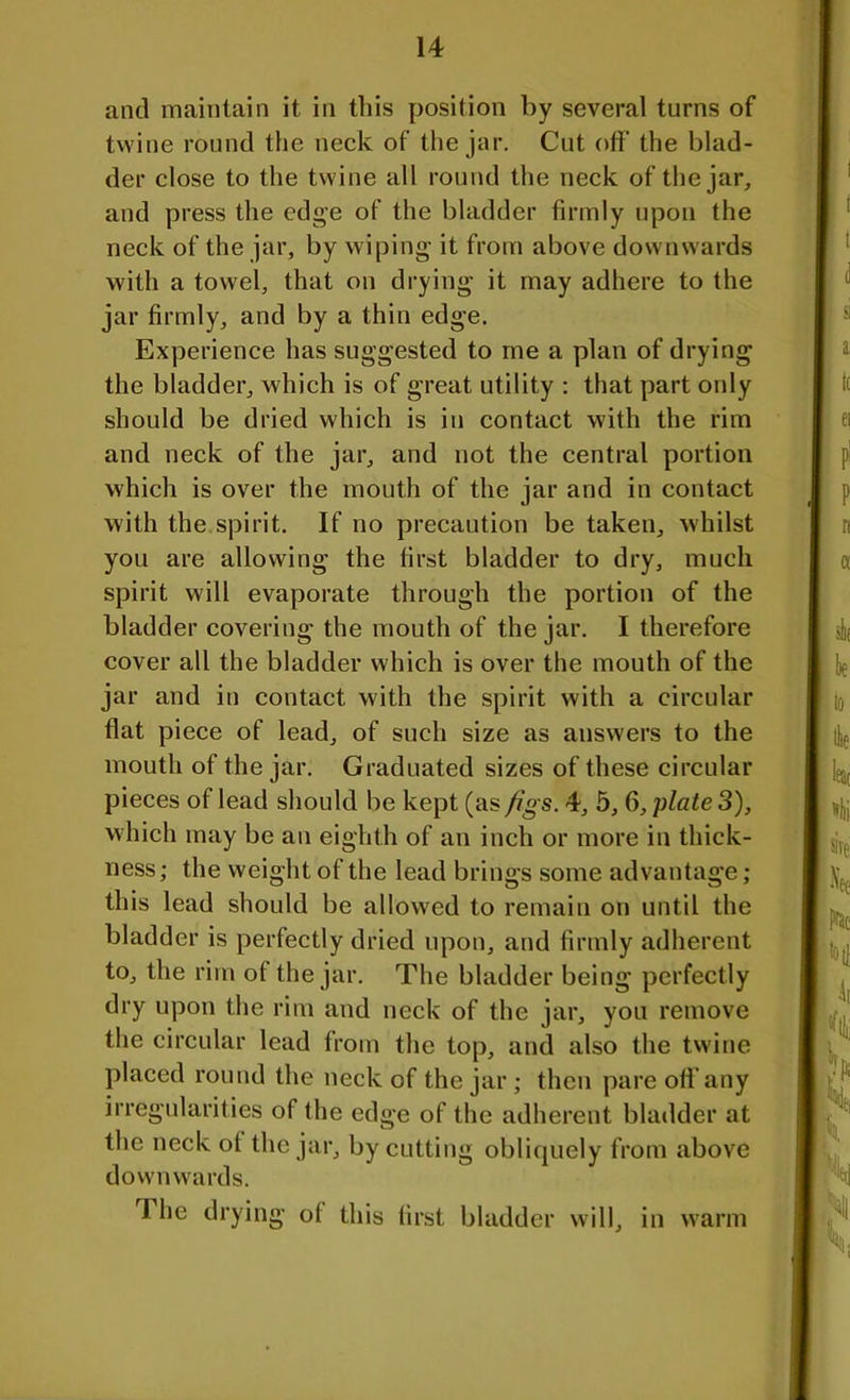 and maintain it in this position by several turns of twine round the neck of the jar. Cut off the blad- der close to the twine all round the neck of the jar, and press the edge of the bladder firmly upon the neck of the jar, by wiping it from above downwards with a towel, that on drying it may adhere to the jar firmly, and by a thin edge. Experience has suggested to me a plan of drying the bladder, which is of great utility : that part only should be dried which is in contact with the rim and neck of the jar, and not the central portion which is over the mouth of the jar and in contact with the spirit. If no precaution be taken, whilst you are allowing the first bladder to dry, much spirit will evaporate through the portion of the bladder covering the mouth of the jar. I therefore cover all the bladder which is over the mouth of the jar and in contact with the spirit with a circular flat piece of lead, of such size as answers to the mouth of the jar. Graduated sizes of these circular pieces of lead should be kept (as figs. 4, 5, 6, \Aate 3), which may be an eighth of an inch or more in thick- ness; the weight of the lead brings some advantage; this lead should be allowed to remain on until the bladder is perfectly dried upon, and firmly adherent to, the rim of the jar. The bladder being perfectly dry upon the rim and neck of the jar, you remove the circular lead from the top, and also the twine placed round the neck of the jar; then pare off any irregularities of the edge of the adherent bladder at the neck of the jar, by cutting obliquely from above downwards. The drying of this first bladder will, in warm
