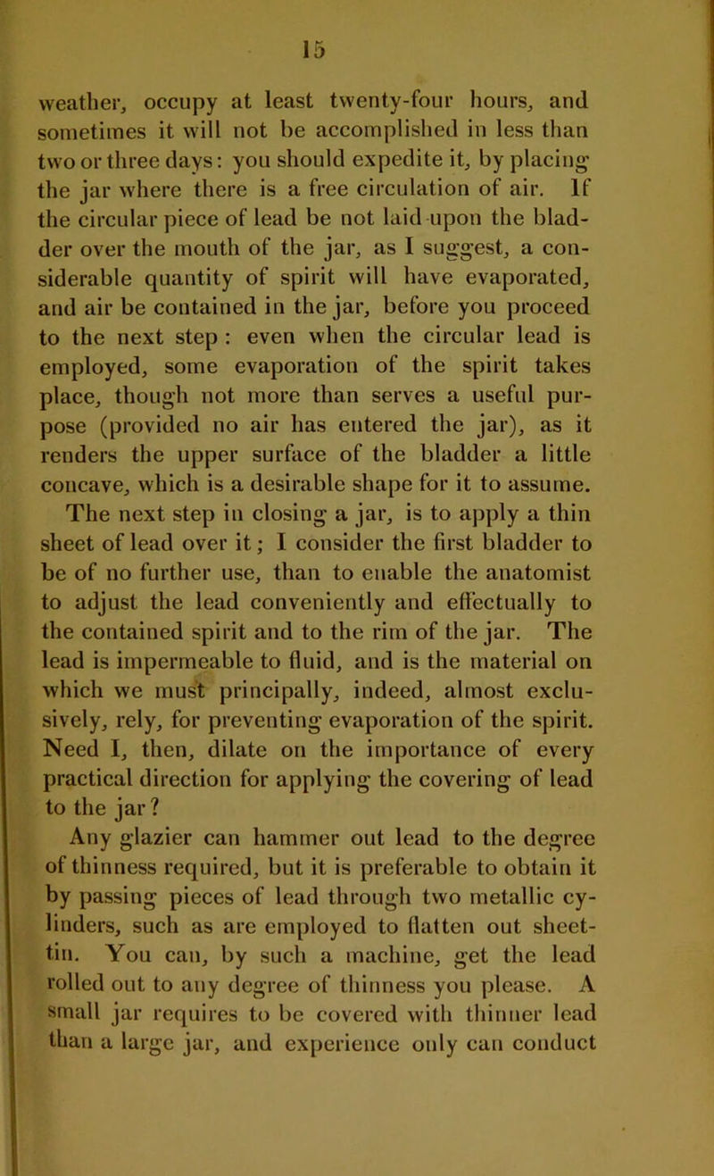 weather, occupy at least twenty-four hours, and sometimes it will not be accomplished in less than two or three days: you should expedite it, by placing the jar where there is a free circulation of air. If the circular piece of lead be not laid upon the blad- der over the mouth of the jar, as I suggest, a con- siderable quantity of spirit will have evaporated, and air be contained in the jar, before you proceed to the next step : even when the circular lead is employed, some evaporation of the spirit takes place, though not more than serves a useful pur- pose (provided no air has entered the jar), as it renders the upper surface of the bladder a little concave, which is a desirable shape for it to assume. The next step in closing a jar, is to apply a thin sheet of lead over it; I consider the first bladder to be of no further use, than to enable the anatomist to adjust the lead conveniently and effectually to the contained spirit and to the rim of the jar. The lead is impermeable to fluid, and is the material on which we must principally, indeed, almost exclu- sively, rely, for preventing evaporation of the spirit. Need I, then, dilate on the importance of every practical direction for applying the covering of lead to the jar ? Any glazier can hammer out lead to the degree of thinness required, but it is preferable to obtain it by passing pieces of lead through two metallic cy- linders, such as are employed to flatten out sheet- tin. You can, by such a machine, get the lead rolled out to any degree of thinness you please. A small jar requires to be covered with thinner lead than a large jar, and experience only can conduct