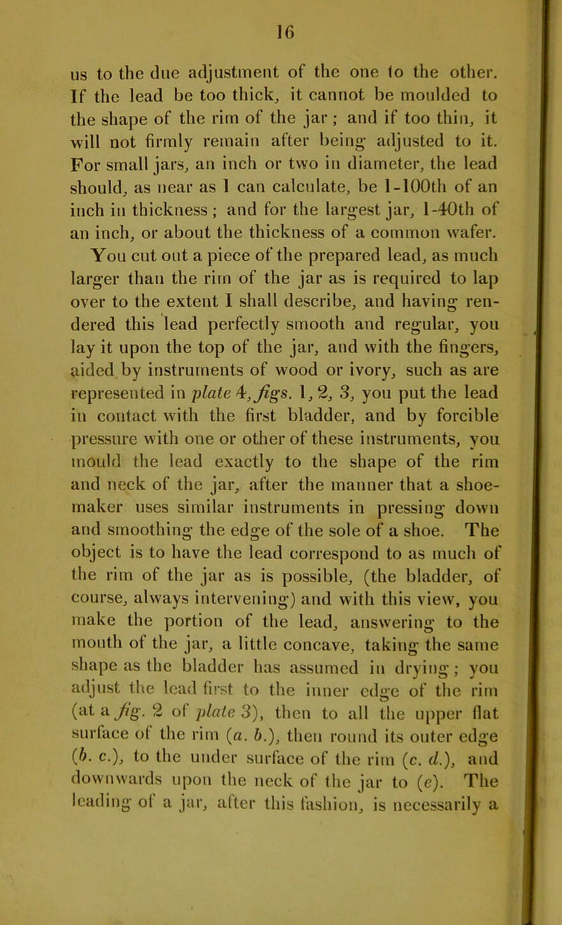 us to the due adjustment of the one fo the other. If the lead be too thick, it cannot be moulded to the shape of the rim of the jar; and if too thin, it will not firmly remain after being* adjusted to it. For small jars, an inch or two in diameter, the lead should, as near as I can calculate, be 1-100th of an inch in thickness; and for the largest jar, l-40th of an inch, or about the thickness of a common wafer. You cut out a piece of the prepared lead, as much larger than the rim of the jar as is required to lap over to the extent I shall describe, and having ren- dered this lead perfectly smooth and regular, you lay it upon the top of the jar, and with the fingers, aided by instruments of wood or ivory, such as are represented in plate 4:, Jigs. 1,2, 3, you put the lead in contact with the first bladder, and by forcible pressure with one or other of these instruments, you mould the lead exactly to the shape of the rim and neck of the jar, after the manner that a shoe- maker uses similar instruments in pressing down and smoothing the edge of the sole of a shoe. The object is to have the lead correspond to as much of the rim of the jar as is possible, (the bladder, of course, always intervening) and with this view, you make the portion of the lead, answering to the month of the jar, a little concave, taking the same shape as the bladder has assumed in drying; you adjust the lead first to the inner edge of the rim (at a Jig. 2 ol plate 3), then to all the upper flat surface of the rim (a. &.), then round its outer edge (b. c.), to the under surface of the rim (c. d.), and downwards upon the neck of the jar to (e). The leading o( a jar, after this fashion, is necessarily a
