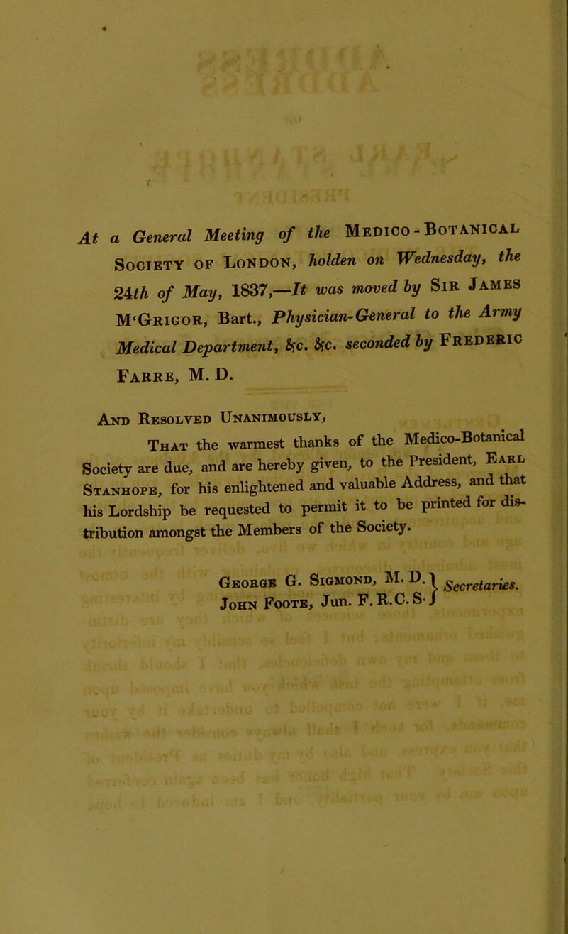 At a General Meeting of the Medico - Botanical Society of London, holden on Wednesday, the 24th of May, 1837,—It was moved by Sir James M'Grigor, Bart., Physician-General to the Army Medical Department, &c. Syc. seconded by FREDERIC Farre, M. D. And Resolved Unanimously, That the warmest thanks of the Medico-Botanical Society are due, and are hereby given, to the President, Earl Stanhope, for his enlightened and valuable Address, and that his Lordship be requested to permit it to be printed for dis- tribution amongst the Members of the Society. George G. Sigmond, M. D. 1 Secretaries. John Foote, Jun. F. R.C. S-J