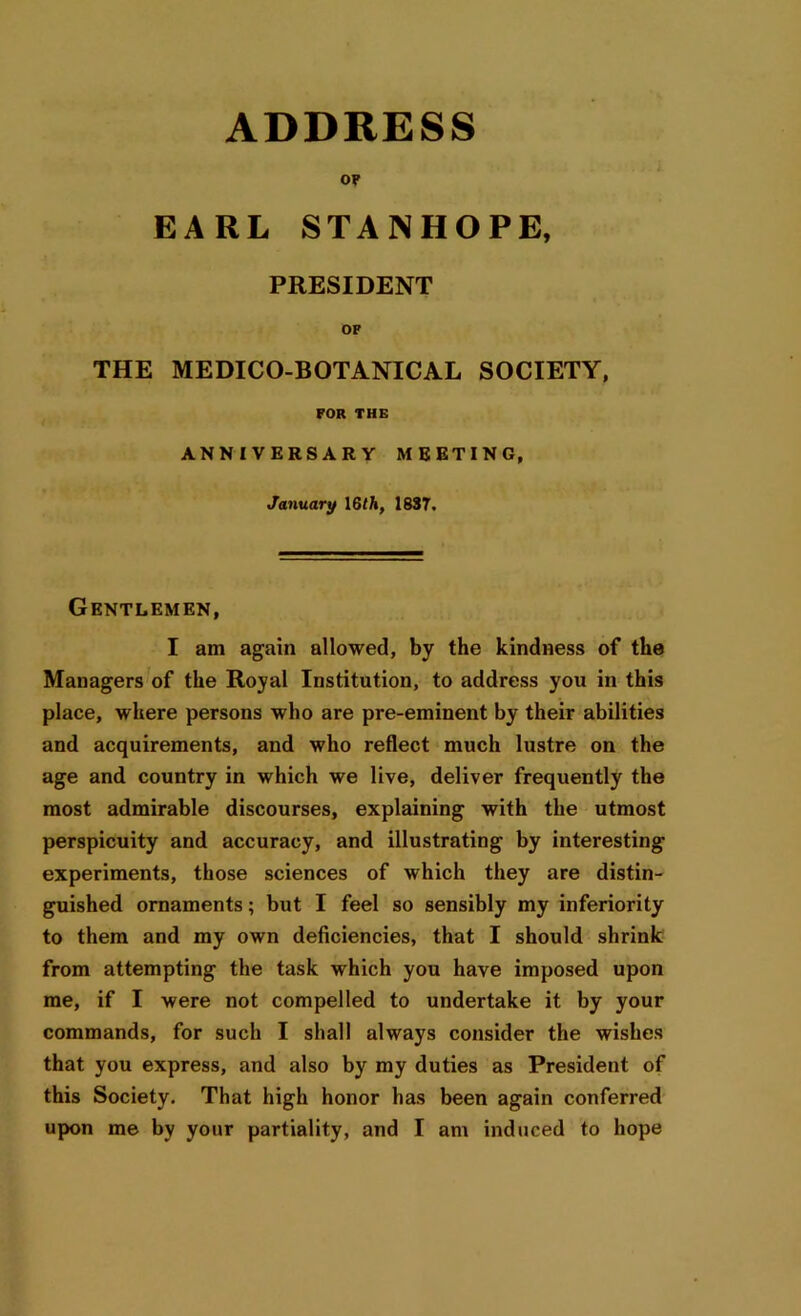 OF EARL STANHOPE, PRESIDENT OF THE MEDICO-BOTANICAL SOCIETY, FOR THE ANNIVERSARY MEETING, January 16 th, 1837. Gentlemen, I am again allowed, by the kindness of the Managers of the Royal Institution, to address you in this place, where persons who are pre-eminent by their abilities and acquirements, and who reflect much lustre on the age and country in which we live, deliver frequently the most admirable discourses, explaining with the utmost perspicuity and accuracy, and illustrating by interesting- experiments, those sciences of which they are distin- guished ornaments; but I feel so sensibly my inferiority to them and my own deficiencies, that I should shrink from attempting the task which you have imposed upon me, if I were not compelled to undertake it by your commands, for such I shall always consider the wishes that you express, and also by my duties as President of this Society. That high honor has been again conferred
