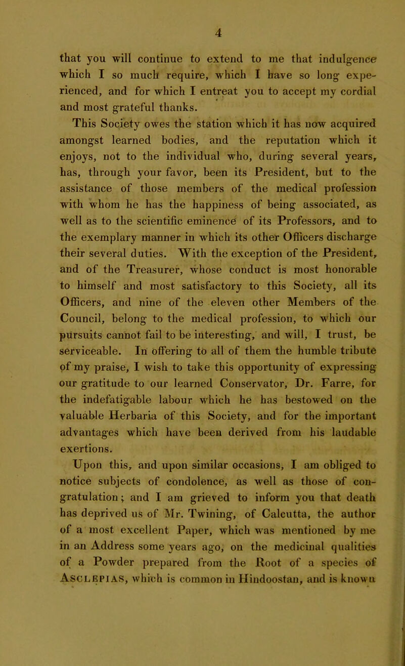 that you will continue to extend to me that indulgence which I so much require, which I have so long expe- rienced, and for which I entreat you to accept my cordial and most grateful thanks. This Society owes the station which it has now acquired amongst learned bodies, and the reputation which it enjoys, not to the individual who, during several years, has, through your favor, been its President, but to the assistance of those members of the medical profession with whom he has the happiness of being associated, as well as to the scientific eminence of its Professors, and to the exemplary manner in which its other Officers discharge their several duties. With the exception of the President, and of the Treasurer, whose conduct is most honorable to himself and most satisfactory to this Society, all its Officers, and nine of the eleven other Members of the Council, belong to the medical profession, to which our pursuits cannot fail to be interesting, and will, I trust, be serviceable. In offering to all of them the humble tribute of my praise, I wish to take this opportunity of expressing our gratitude to our learned Conservator, Dr. Farre, for the indefatigable labour which he has bestowed on the valuable Herbaria of this Society, and for the important advantages which have been derived from his laudable exertions. Upon this, and upon similar occasions, I am obliged to notice subjects of condolence, as well as those of con- gratulation ; and I am grieved to inform you that death has deprived us of Mr. Twining, of Calcutta, the author of a most excellent Paper, which was mentioned by me in an Address some years ago, on the medicinal qualities of a Powder prepared from the Root of a species of Asclepias, which is common in Hiudoostan, and is known