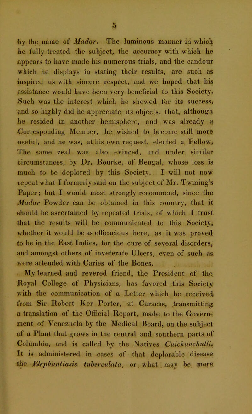 he fully treated the subject, the accuracy with which he appears to have made his numerous trials, and the candour which he displays in stating their results, are such as inspired us with sincere respect, and we hoped that his assistance would have been very beneficial to this Society. Such was the interest which he shewed for its success, and so highly did he appreciate its objects, that, although he resided in another hemisphere, and was already a Corresponding Member, he wished to become still more useful, and he was, at his own request, elected a Fellow. The same zeal was also evinced, and under similar circumstances, by Dr. Bourke, of Bengal, whose loss is much to be deplored by this Society. I will not now repeat what I formerly said on the subject of Mr. Twining’* Paper; but I would most strongly recommend, since the Madar Powder can be obtained in this country, that it should be ascertained by repeated trials, of which I trust that the results will be communicated to this Society, whether it would be as efficacious here, as it was proved to be in the East Indies, for the cure of several disorders, and amongst others of inveterate Ulcers, even of such as were attended with Caries of the Bones. My learned and revered friend, the President of the Royal College of Physicians, has favored this Society with the communication of a Letter which he received from Sir Robert Ker Porter, at Caracas, transmitting a translation of the Official Report, made to the Govern- ment of Venezuela by the Medical Board, on the subject of a Plant that grows in the central and southern parts of Columbia, and is called by the Natives CuichunchuUi. It is administered in cases of that deplorable disease fhe Elephantiasis tuberculala, or . what may be more