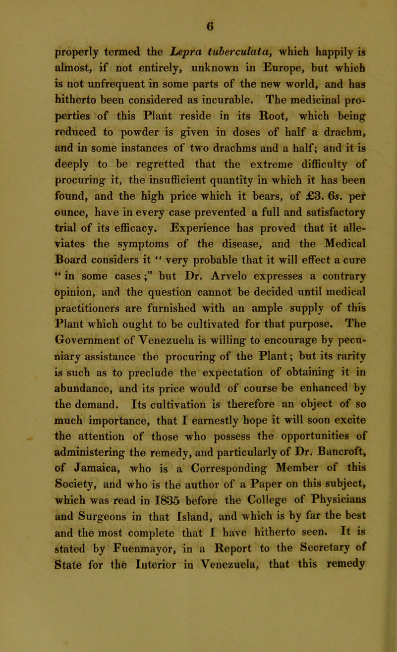 properly termed the Lepra tuberculata, which happily is almost, if not entirely, unknown in Europe, but which is not unfrequent in some parts of the new world, and has hitherto been considered as incurable. The medicinal pro- perties of this Plant reside in its Root, which being reduced to powder is given in doses of half a drachm, and in some instances of two drachms and a half; and it is deeply to be regretted that the extreme difficulty of procuring it, the insufficient quantity in which it has been found, and the high price which it bears, of £3. 6s. per ounce, have in every case prevented a full and satisfactory trial of its efficacy. Experience has proved that it alle- viates the symptoms of the disease, and the Medical Board considers it “ very probable that it will effect a cure “ in some cases but Dr. Arvelo expresses a contrary opinion, and the question cannot be decided until medical practitioners are furnished with an ample supply of this Plant which ought to be cultivated for that purpose. The Government of Venezuela is willing to encourage by pecu- niary assistance the procuring of the Plant; but its rarity is such as to preclude the expectation of obtaining it in abundance, and its price would of course be enhanced by the demand. Its cultivation is therefore an object of so much importance, that I earnestly hope it will soon excite the attention of those who possess the opportunities of administering the remedy, and particularly of Dr. Bancroft, of Jamaica, who is a Corresponding Member of this Society, and who is the author of a Paper on this subject, which was read in 1835 before the College of Physicians and Surgeons in that Island, and which is by far the best and the most complete that I have hitherto seen. It is stated by Fuenmayor, in a Report to the Secretary of State for the Interior in Venezuela, that this remedy