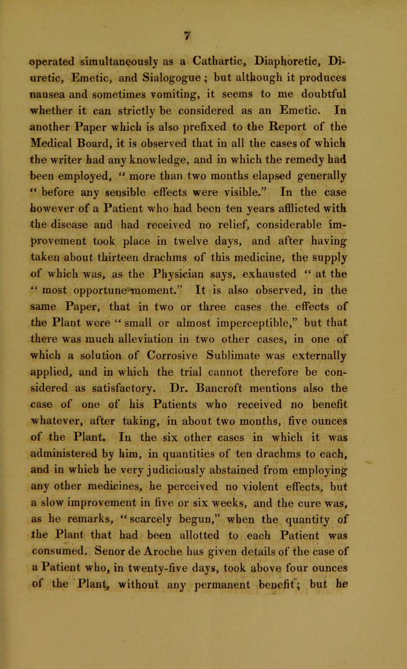 operated simultaneously as a Cathartic, Diaphoretic, Di- uretic, Emetic, and Sialogogue; but although it produces nausea and sometimes vomiting, it seems to me doubtful whether it can strictly be considered as an Emetic. In another Paper which is also prefixed to the Report of the Medical Board, it is observed that in all the cases of which the writer had any knowledge, and in which the remedy had been employed, “ more than two months elapsed generally “ before any sensible effects were visible.” In the case however of a Patient who had been ten years afflicted with the disease and had received no relief, considerable im- provement took place in twelve days, and after having- taken about thirteen drachms of this medicine, the supply of which was, as the Physician says, exhausted “ at the “ most opportune moment.” It is also observed, in the same Paper, that in two or three cases the effects of the Plant were “ small or almost imperceptible,” but that there was much alleviation in two other cases, in one of which a solution of Corrosive Sublimate was externally applied, and in which the trial cannot therefore be con- sidered as satisfactory. Dr. Bancroft mentions also the case of one of his Patients who received no benefit whatever, after taking, in about two months, five ounces of the Plant. In the six other cases in which it was administered by him, in quantities of ten drachms to each, and in which he very judiciously abstained from employing any other medicines, he perceived no violent effects, but a slow improvement in five or six weeks, and the cure was, as he remarks, “ scarcely begun,” when the quantity of the Plant that had been allotted to each Patient was consumed. Senor de Aroche has given details of the case of a Patient who, in twenty-five days, took above four ounces of the Plant, without any permanent benefit; but he