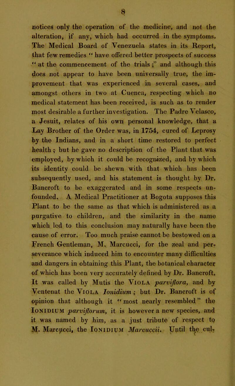 notices only the operation of the medicine, and not the alteration, if any, which had occurred in the symptoms. The Medical Board of Venezuela states in its Report, that few remedies “ have offered better prospects of success “ at the commencement of the trialsand although this does not appear to have been universally true, the im- provement that was experienced in several cases, and amongst others in two at Cuenca, respecting which no medical statement has been received, is such as to render most desirable a further investigation. The Padre Velasco, a Jesuit, relates of his own personal knowledge, that a Lay Brother of the Order was, in 1754, cured of Leprosy by the Indians, and in a short time restored to perfect health; but he gave no description of the Plant that was employed, by which it could be recognized, and by which its identity could be shewn with that which has been subsequently used, and his statement is thought by Dr. Bancroft to be exaggerated and in some respects un- founded. A Medical Practitioner at Bogota supposes this Plant to be the same as that which is administered as a purgative to children, and the similarity in the name which led to this conclusion may naturally have been the cause of error. Too much praise cannot be bestowed on a French Gentleman, M. Marcucci, for the zeal and per- severance which induced him to encounter many difficulties and dangers in obtaining this Plant, the botanical character of which has been very accurately defined by Dr. Bancroft. It was called by Mutis the Viola parvijlora, and by Ventenat the Viola Ionidium ; but Dr. Bancroft is of opinion that although it “ most nearly resembled ” the Ionidium parvijlorum, it is however a new species, and it was named by him, as a just tribute of respect to M. Marcpcci, the Ionidium Marcuccii. Until the cul-
