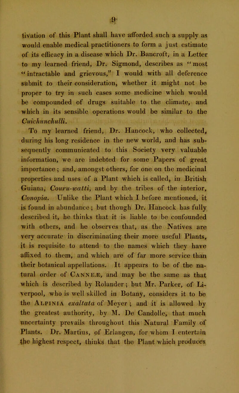 tivation of this Plant shall have afforded such a supply as would enable medical practitioners to form a just estimate of its efficacy in a disease which Dr. Bancroft, in a Letter to my learned friend, Dr. Sigmond, describes as “most “ intractable and grievous,” I would with all deference submit to their consideration, whether it might not be proper to try in such cases some medicine which would be compounded of drugs suitable to the climate, and which in its sensible operations would be similar to the Cuichunchulli. To my learned friend, Dr. Hancock, who collected, during his long residence in the new world, and has sub- sequently communicated to this Society very valuable information, we are indebted for some Papers of great importance; and, amongst others, for one on the medicinal properties and uses of a Plant which is called, in British Guiana, Couru-watti, and by the tribes of the interior, Conopia. Unlike the Plant which I before mentioned, it is found in abundance; but. though Dr. Hancock has fully described it, he thinks that it is liable to be confounded with others, and he observes that, as the Natives are very accurate in discriminating their more useful Plants, it is requisite to attend to the names which they have affixed to them, and which are of far more service than their botanical appellations. It appears to be of the na- tural order of CANNEJE, and may be the same as that which is described by Rolander; but Mr. Parker, of Li- verpool, who is well skilled in Botany, considers it to be the Alpinia exaltata of Meyer ; and it is allowed by the greatest authority, by M. De Candolle, that much uncertainty prevails throughout this Natural Family of Plants. Dr. Martius, of Erlangen, for whom I entertain the highest respect, thinks that the Plant which produces