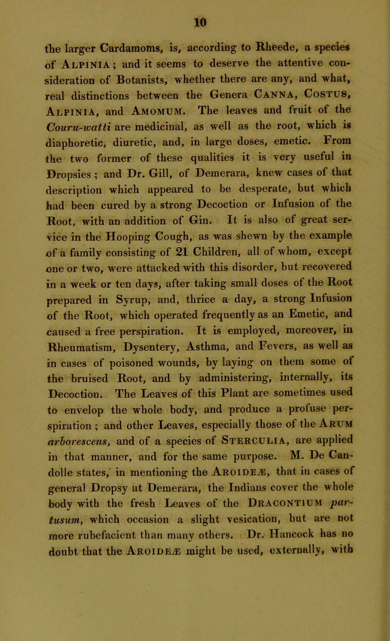 the larger Cardamoms, is, according to Rheede, a species of Alpinia ; and it seems to deserve the attentive con- sideration of Botanists, whether there are any, and what, real distinctions between the Genera Canna, Costus, Alpinia, and Amomum. The leaves and fruit of the Couru-watti are medicinal, as well as the root, which is diaphoretic, diuretic, and, in large doses, emetic. From the two former of these qualities it is very useful in Dropsies ; and Dr. Gill, of Demerara, knew cases of that description which appeared to be desperate, but which had been cured by a strong Decoction or Infusion of the Root, with an addition of Gin. It is also of great ser- vice in the Hooping Cough, as was shewn by the example of a family consisting of 21 Children, all of whom, except one or two, were attacked with this disorder, but recovered in a week or ten days, after taking small doses of the Root prepared in Syrup, and, thrice a day, a strong Infusion of the Root, which operated frequently as an Emetic, and caused a free perspiration. It is employed, moreover, in Rheumatism, Dysentery, Asthma, and Fevers, as well as in cases of poisoned wounds, by laying on them some of the bruised Root, and by administering, internally, its Decoction. The Leaves of this Plant are sometimes used to envelop the whole body, and produce a profuse per- spiration ; and other Leaves, especially those of the Arum arbor escens, and of a species of Sterculia, are applied in that manner, and for the same purpose. M. De Can- dolle states, in mentioning the Aroideae, that in cases of general Dropsy at Demerara, the Indians cover the whole body with the fresh Leaves of the Dracontium par- tusum, which occasion a slight vesication, but are not more rubefacient than many others. Dr. Hancock has no doubt that the Aroide/E might be used, externally, with