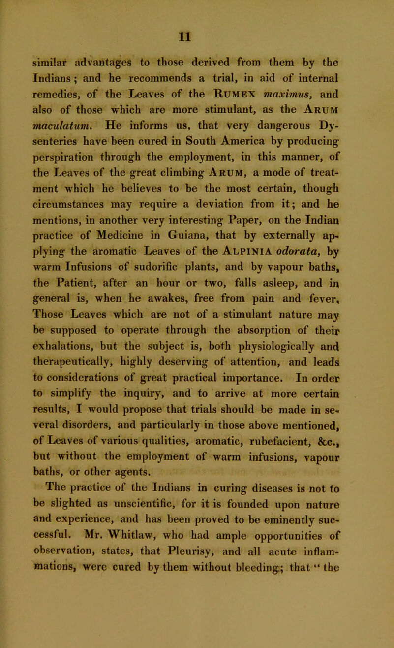 similar advantages to those derived from them by the Indians; and he recommends a trial, in aid of internal remedies, of the Leaves of the Rum EX viciximus, and also of those which are more stimulant, as the Arum maculatum. He informs us, that very dangerous Dy- senteries have been cured in South America by producing perspiration through the employment, in this manner, of the Leaves of the great climbing Arum, a mode of treat- ment which he believes to be the most certain, though circumstances may require a deviation from it; and he mentions, in another very interesting Paper, on the Indian practice of Medicine in Guiana, that by externally ap- plying the aromatic Leaves of the Alpinia odorata, by warm Infusions of sudorific plants, and by vapour baths, the Patient, after an hour or two, falls asleep, and in general is, when he awakes, free from pain and fever. Those Leaves which are not of a stimulant nature may be supposed to operate through the absorption of their exhalations, but the subject is, both physiologically and therapeutically, highly deserving of attention, and leads to considerations of great practical importance. In order to simplify the inquiry, and to arrive at more certain results, I would propose that trials should be made in se- veral disorders, and particularly in those above mentioned, of Leaves of various qualities, aromatic, rubefacient, &c., but without the employment of warm infusions, vapour baths, or other agents. The practice of the Indians in curing diseases is not to be slighted as unscientific, for it is founded upon nature and experience, and has been proved to be eminently suc- cessful. Mr. Whitlaw, who had ample opportunities of observation, states, that Pleurisy, and all acute inflam- mations, were cured by them without bleeding; that “ the