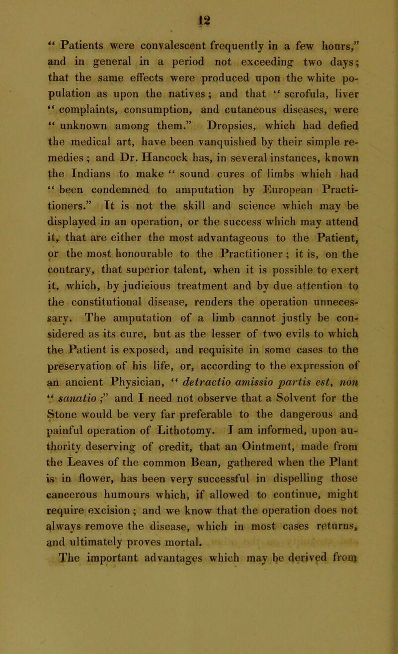 “ Patients were convalescent frequently in a few hours,” and in general in a period not exceeding two days; that the same effects were produced upon the white po- pulation as upon the natives; and that “ scrofula, liver “ complaints, consumption, and cutaneous diseases, were “ unknown among them.” Dropsies, which had defied the medical art, have been vanquished by their simple re- medies ; and Dr. Hancock has, in several instances, known the Indians to make “ sound cures of limbs which had “ been condemned to amputation by European Practi- tioners.” It is not tbe skill and science which may be displayed in an operation, or the success which may attend it, that are either the most advantageous to the Patient, or the most honourable to the Practitioner; it is, on the contrary, that superior talent, when it is possible to exert it, which, by judicious treatment and by due attention to the constitutional disease, renders the operation unneces- sary. The amputation of a limb cannot justly be con- sidered as its cure, but as the lesser of two evils to which the Patient is exposed, and requisite in some cases to the preservation of his life, or, according to the expression of an ancient Physician, “ detractio amissio partis est, non “ sancitio and I need not observe that a Solvent for the Stone would be very far preferable to the dangerous and painful operation of Lithotomy. I am informed, upon au- thority deserving of credit, that an Ointment, made from the Leaves of the common Bean, gathered when the Plant is in flower, has been very successful in dispelling those cancerous humours which, if allowed to continue, might require excision; and we know that the operation does not always remove the disease, which in most cases returns, and ultimately proves mortal. The important advantages which may be derived frouj