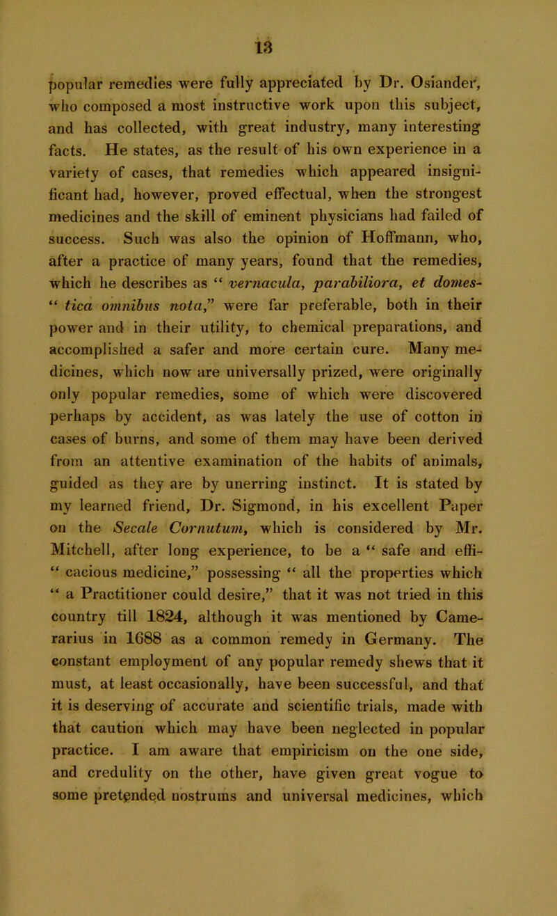 popular remedies were fully appreciated by Dr. Osiander, who composed a most instructive work upon this subject, and has collected, with great industry, many interesting facts. He states, as the result of his own experience in a variety of cases, that remedies which appeared insigni- ficant had, however, proved effectual, when the strongest medicines and the skill of eminent physicians had failed of success. Such was also the opinion of Hoffmann, who, after a practice of many years, found that the remedies, which he describes as “ vernacula, parabiliora, et domes- “ tica omnibus nota,” were far preferable, both in their power and in their utility, to chemical preparations, and accomplished a safer and more certain cure. Many me- dicines, which now are universally prized, were originally only popular remedies, some of which were discovered perhaps by accident, as was lately the use of cotton in cases of burns, and some of them may have been derived from an attentive examination of the habits of animals, guided as they are by unerring instinct. It is stated by my learned friend, Dr. Sigmond, in his excellent Paper on the Secede Cornutum, which is considered by Mr. Mitchell, after long experience, to be a “ safe and effi- “ cacious medicine,” possessing “ all the properties which “ a Practitioner could desire,” that it was not tried in this country till 1824, although it wras mentioned by Came- rarius in 1G88 as a common remedy in Germany. The constant employment of any popular remedy shews that it must, at least occasionally, have been successful, and that it is deserving of accurate and scientific trials, made with that caution which may have been neglected in popular practice. I am aware that empiricism on the one side, and credulity on the other, have given great vogue to some pretended nostrums and universal medicines, which