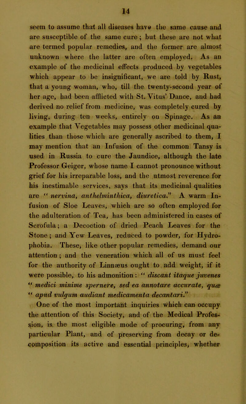 seem to assume that all diseases have the same cause and are susceptible of the same cure; but these are not what are termed popular remedies, and the former are almost unknown where the latter are often employed. As an example of the medicinal effects produced by vegetables which appear to be insignificant, we are told by Rust, that a young woman, who, till the twenty-second year of her age, had been afflicted with St. Vitus’ Dance, and had derived no relief from medicine, was completely cured by living, during ten weeks, entirely on Spinage. As an example that Vegetables may possess other medicinal qua- lities than those which are generally ascribed to them, I may mention that an Infusion of the common Tansy is used in Russia to cure the Jaundice, although the late Professor Geiger, whose name I cannot pronounce without grief for his irreparable loss, and the utmost reverence for his inestimable services, says that its medicinal qualities are “ nervina, anthelminthica, diurelica.” A warm In- fusion of Sloe Leaves, which are so often employed for the adulteration of Tea, has been administered in cases of Scrofula; a Decoction of dried Peach Leaves for the Stone ; and Yew Leaves, reduced to powder, for Hydro- phobia. These, like other popular remedies, demand our attention ; and the veneration which all of us must feel for the authority of Linnaeus ought to add weight, if it were possible, to his admonition : “ cliscant itaque juvenes “ tnedici mininie spernere, sed ea annotare accurate, qua: “ apud vidgum audiant mcdicamenta decantari.” One of the most important inquiries which can occupy the attention of this Society, and of the Medical Profes- sion, is. the most eligible mode of procuring, from any particular Plant, and of preserving from decay or de^ composition its active and essential principles, whether