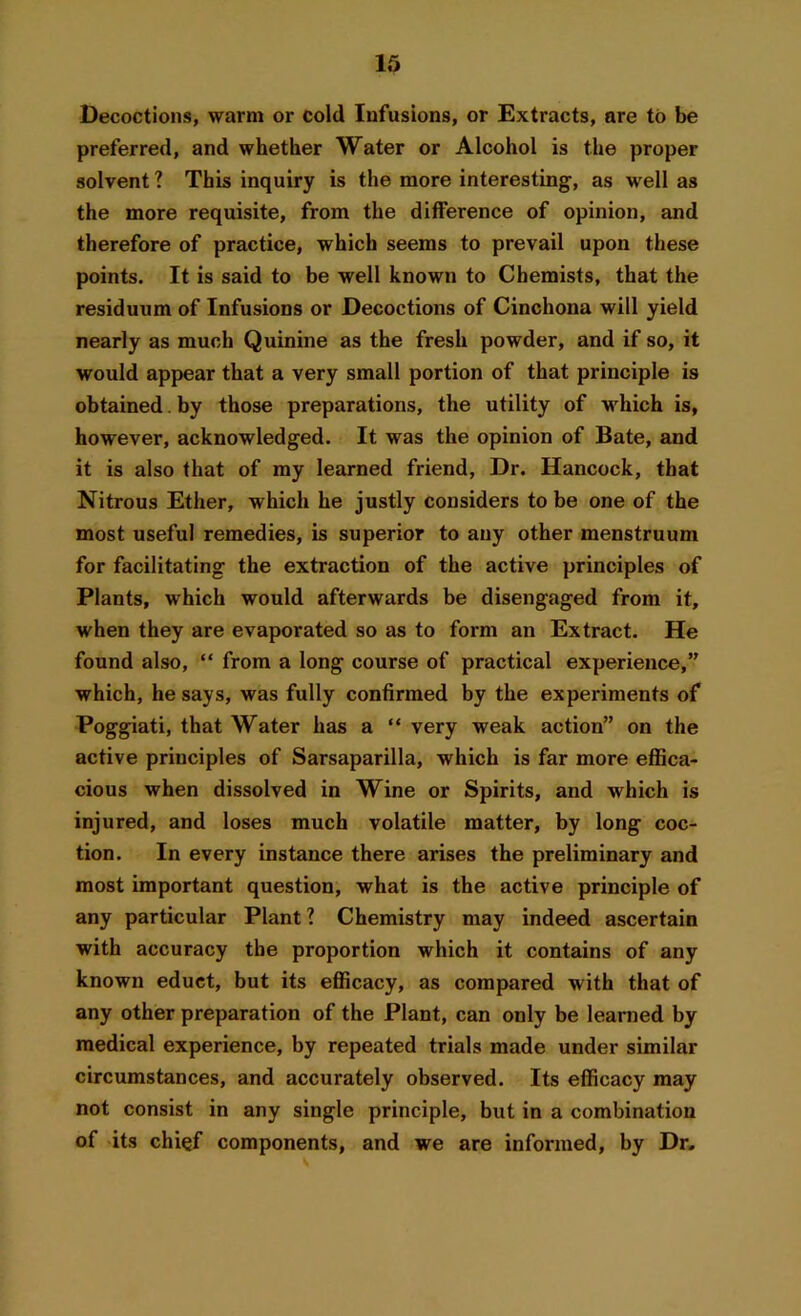 Decoctions, warm or cold Infusions, or Extracts, are to be preferred, and whether Water or Alcohol is the proper solvent ? This inquiry is the more interesting, as well as the more requisite, from the difference of opinion, and therefore of practice, which seems to prevail upon these points. It is said to be well known to Chemists, that the residuum of Infusions or Decoctions of Cinchona will yield nearly as much Quinine as the fresh powder, and if so, it would appear that a very small portion of that principle is obtained. by those preparations, the utility of which is, however, acknowledged. It was the opinion of Bate, and it is also that of my learned friend, Dr. Hancock, that Nitrous Ether, which he justly considers to be one of the most useful remedies, is superior to any other menstruum for facilitating the extraction of the active principles of Plants, which would afterwards be disengaged from it, when they are evaporated so as to form an Extract. He found also, “ from a long course of practical experience,” which, he says, was fully confirmed by the experiments of Poggiati, that Water has a “ very weak action” on the active principles of Sarsaparilla, which is far more effica- cious when dissolved in Wine or Spirits, and which is injured, and loses much volatile matter, by long coc- tion. In every instance there arises the preliminary and most important question, what is the active principle of any particular Plant 1 Chemistry may indeed ascertain with accuracy the proportion which it contains of any known educt, but its efficacy, as compared with that of any other preparation of the Plant, can only be learned by medical experience, by repeated trials made under similar circumstances, and accurately observed. Its efficacy may not consist in any single principle, but in a combination of its chief components, and we are informed, by Dr*