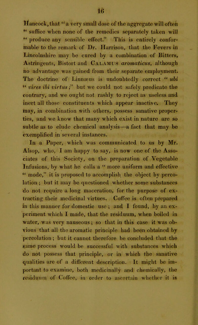 Hancock, that “a very small dose of the aggregate will often “ suffice when none of the remedies separately taken will “ produce any sensible effect.” This is entirely confor- mable to the remark of Dr. Harrison, that the Fevers in Lincolnshire may be cured by a combination of Bitters, Astringents, Bistort and Calamus aromaticus, although no advantage was gained from their separate employment. The doctrine of Linnmus is undoubtedly correct “ ubi ft vires ibi virtusbut we could not safely predicate the contrary, and we ought not rashly to reject as useless and inert all those constituents which appear inactive. They may, in combination with others, possess sanative proper- ties, and we know that many which exist in nature are so subtle as to elude chemical analysis—a fact that may be exemplified in several instances. In a Paper, which was communicated to us by Mr. Alsop, who, I am happy to say, is now one of the Asso- ciates of this Society, on the preparation of Vegetable Infusions, by what he calls a “ more uniform and effective “ mode,” it is proposed to accomplish the object by perco- lation ; but it may be questioned whether some substances do not require a long maceration, for the purpose of ex- tracting their medicinal virtues. Coffee is often prepared in this manner for domestic use ; and I found, by an ex- periment which I made, that the residuum, when boiled in water, was very nauseous; so that in this case it was ob- vious that all the aromatic principle had been obtained by percolation; but it cannot therefore be concluded that the same process would be successful with substances which do not possess that principle, or in which the sanative qualities are of a different description. It might be im- portant to examine, both medicinally and chemically, the residuum of Coffee, in order to ascertain whether it is