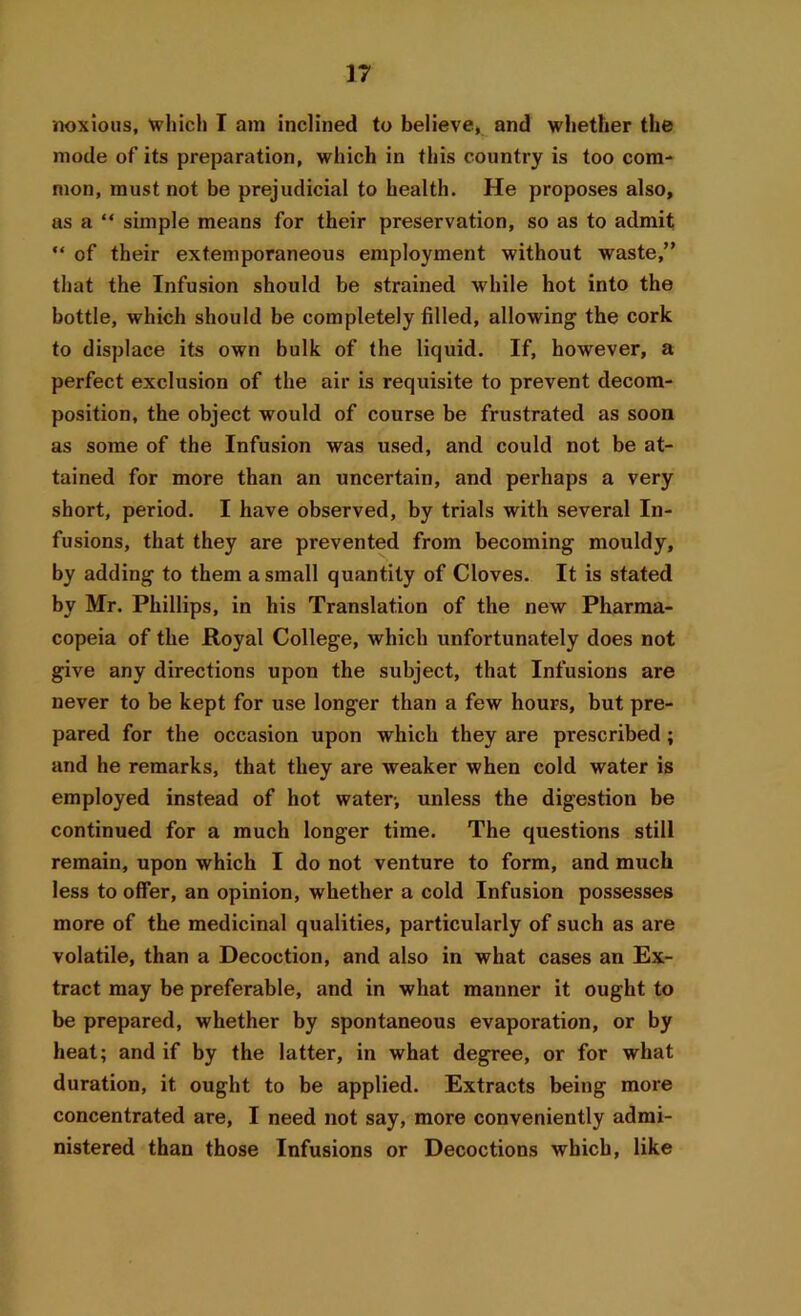 noxious, which I am inclined to believe, and whether the mode of its preparation, which in this country is too com- mon, must not be prejudicial to health. He proposes also, as a “ simple means for their preservation, so as to admit “ of their extemporaneous employment without waste,” that the Infusion should be strained while hot into the bottle, which should be completely filled, allowing the cork to displace its own bulk of the liquid. If, however, a perfect exclusion of the air is requisite to prevent decom- position, the object would of course be frustrated as soon as some of the Infusion was used, and could not be at- tained for more than an uncertain, and perhaps a very short, period. I have observed, by trials with several In- fusions, that they are prevented from becoming mouldy, by adding to them a small quantity of Cloves. It is stated by Mr. Phillips, in his Translation of the new Pharma- copeia of the Royal College, which unfortunately does not give any directions upon the subject, that Infusions are never to be kept for use longer than a few hours, but pre- pared for the occasion upon which they are prescribed; and he remarks, that they are weaker when cold water is employed instead of hot water, unless the digestion be continued for a much longer time. The questions still remain, upon which I do not venture to form, and much less to offer, an opinion, whether a cold Infusion possesses more of the medicinal qualities, particularly of such as are volatile, than a Decoction, and also in what cases an Ex- tract may be preferable, and in what manner it ought to be prepared, whether by spontaneous evaporation, or by heat; and if by the latter, in what degree, or for what duration, it ought to be applied. Extracts being more concentrated are, I need not say, more conveniently admi- nistered than those Infusions or Decoctions which, like