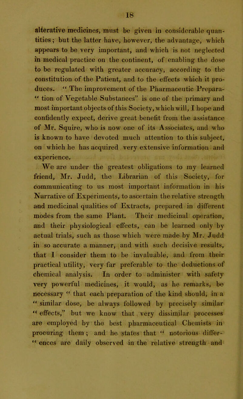 alterative medicines, must be given in considerable quan- tities ; but the latter have, however, the advantage, which appears to be very important, and which is not neglected in medical practice on the continent, of enabling the dose to be regulated with greater accuracy, according to the constitution of the Patient, and to the effects which it pro- duces. “ The improvement of the Pharmaceutic Prepara- “ tion of Vegetable Substances” is one of the primary and most important objects of this Society, which will, I hope and confidently expect, derive great benefit from the assistance of Mr. Squire, who is now one of its Associates, and who is known to have devoted much attention to this subject, on which he has acquired very extensive information and experience. We are under the greatest obligations to my learned friend, Mr. Judd, the Librarian of this Society, for communicating to us most important information in his Narrative of Experiments, to ascertain the relative strength and medicinal qualities of Extracts, prepared in different modes from the same Plant. Their medicinal operation, and their physiological effects, can be learned only by actual trials, such as those which were made by Mr. Judd in so accurate a manner, and with such decisive results, that 1 consider them to be invaluable, and from their practical utility, very far preferable to the deductions of chemical analysis. In order to administer with safety very powerful medicines, it would, as lie remarks, be necessary “ that each preparation of the kind should, in a “ similar dose, be always followed by precisely similar “ effects,” but we know that very dissimilar processes are employed by the best pharmaceutical Chemists in procuring them ; and he states that “ notorious differ - “ ences are daily observed in the relative strength and