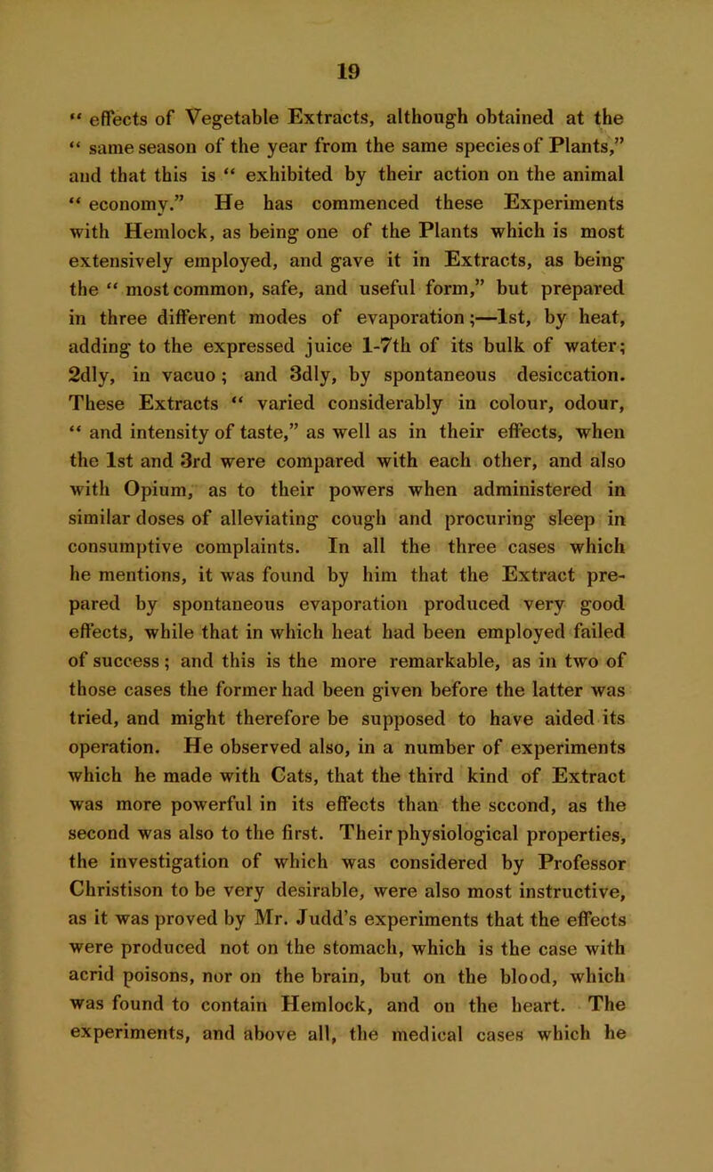 “ effects of Vegetable Extracts, although obtained at the “ same season of the year from the same species of Plants,” and that this is “ exhibited by their action on the animal “ economy.” He has commenced these Experiments with Hemlock, as being one of the Plants which is most extensively employed, and gave it in Extracts, as being the “ most common, safe, and useful form,” but prepared in three different modes of evaporation;—1st, by heat, adding to the expressed juice l-7th of its bulk of water; 2dly, in vacuo; and 3dly, by spontaneous desiccation. These Extracts “ varied considerably in colour, odour, “ and intensity of taste,” as well as in their effects, when the 1st and 3rd were compared with each other, and also with Opium, as to their powers when administered in similar doses of alleviating cough and procuring sleep in consumptive complaints. In all the three cases which he mentions, it was found by him that the Extract pre- pared by spontaneous evaporation produced very good effects, while that in which heat had been employed failed of success; and this is the more remarkable, as in two of those cases the former had been given before the latter was tried, and might therefore be supposed to have aided its operation. He observed also, in a number of experiments which he made with Gats, that the third kind of Extract was more powerful in its effects than the second, as the second was also to the first. Their physiological properties, the investigation of which was considered by Professor Christison to be very desirable, were also most instructive, as it was proved by Mr. Judd’s experiments that the effects were produced not on the stomach, which is the case with acrid poisons, nor on the brain, but on the blood, which was found to contain Hemlock, and on the heart. The experiments, and above all, the medical cases which he