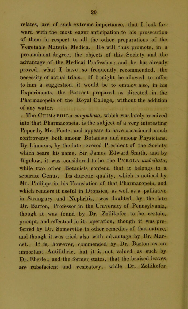 relates, are of such extreme importance, that I look for- ward with the most eager anticipation to his prosecution of them in respect to all the other preparations of the Vegetable Materia Medica. He will thus promote, in a pre-eminent degree, the objects of this Society and the advantage of the Medical Profession ; and he has already proved, what I have so frequently recommended, the necessity of actual trials. If I might be allowed to offer to him a suggestion, it would be to employ also, in his Experiments, the Extract prepared as directed in the Pharmacopeia of the Royal College, without the addition of any water. The Chimaphila corymbosa, which was lately received into that Pharmacopeia, is the subject of a very interesting Paper by Mr. Foote, and appears to have occasioned much controversy both among Botanists and among Physicians. By Linnteus, by the late revered President of the Society which bears his name, Sir James Edward Smith, and by Bigelow, it was considered to be the Pyrola umbellata, while two other Botanists contend that it belongs to a separate Genus. Its diuretic quality, which is noticed by Mr. Philipps in his Translation of that Pharmacopeia, and which renders it useful in Dropsies, as well as a palliative in Strangury and Nephritis, was doubted by the late Dr. Barton, Professor in the University of Pennsylvania, though it was found by Dr. Zollikofer to be certain, prompt, and effectual in its operation, though it was pre- ferred by Dr. Somerville to other remedies of that nature, and though it was tried also with advantage by Dr. Mar- cet. It is, however, commended by Dr. Barton as an important Antilithric, but it is not valued as such by Dr. Eberle ; and the former states, that the bruised leaves are rubefacient and vesicatory, while Dr. Zollikofer