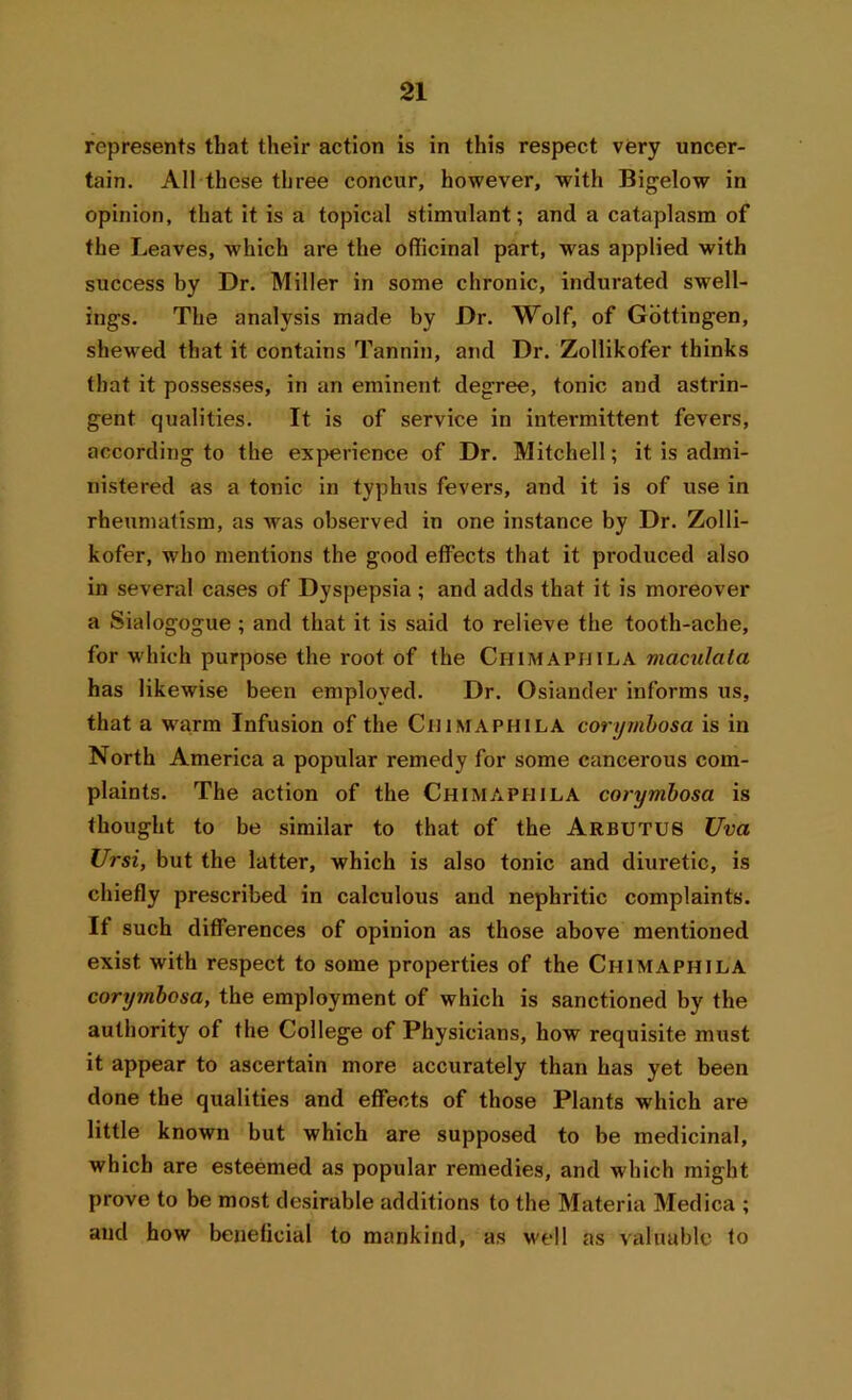 represents that their action is in this respect very uncer- tain. All these three concur, however, with Bigelow in opinion, that it is a topical stimulant; and a cataplasm of the Leaves, which are the officinal part, was applied with success by Dr. Miller in some chronic, indurated swell- ings. The analysis made by Dr. Wolf, of Gottingen, shewed that it contains Tannin, and Dr. Zollikofer thinks that it possesses, in an eminent degree, tonic aud astrin- gent qualities. It is of service in intermittent fevers, according to the experience of Dr. Mitchell; it is admi- nistered as a tonic in typhus fevers, and it is of use in rheumatism, as was observed in one instance by Dr. Zolli- kofer, who mentions the good effects that it produced also in several cases of Dyspepsia ; and adds that it is moreover a Sialogogue ; and that it is said to relieve the tooth-ache, for which purpose the root of the Ciiimapjjila maculata has likewise been employed. Dr. Osiander informs us, that a warm Infusion of the Chimaphila corymbosa is in North America a popular remedy for some cancerous com- plaints. The action of the Chimaphila corymbosa is thought to be similar to that of the Arbutus Uva Ursi, but the latter, which is also tonic and diuretic, is chiefly prescribed in calculous and nephritic complaints. If such differences of opinion as those above mentioned exist with respect to some properties of the Chimaphila corymbosa, the employment of which is sanctioned by the authority of the College of Physicians, how requisite must it appear to ascertain more accurately than has yet been done the qualities and effects of those Plants which are little known but which are supposed to be medicinal, which are esteemed as popular remedies, and which might prove to be most desirable additions to the Materia Medica ; and how beneficial to mankind, as well as valuable fo