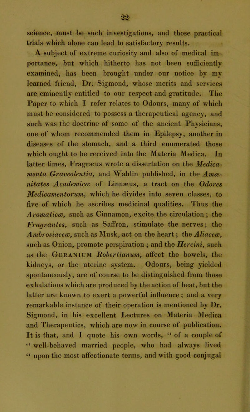 science, must be such investigations, and those practical trials which alone can lead to satisfactory results. A subject of extreme curiosity and also of medical im- portance, but which hitherto has not been sufficiently examined, has been brought under our notice by my learned friend. Dr. Sigmond, whose merits and services are eminently entitled to our respect and gratitude. The Paper to which I refer relates to Odours, many of which must be considered to possess a therapeutical agency, and such was the doctrine of some of the ancient Physicians, one of whom recommended them in Epilepsy, another in diseases of the stomach, and a third enumerated those which ought to be received into the Materia Medica. In latter times, Fragraeus wrote a dissertation on the Medicci- menta Graveolentici, and Wahlin published, in the Amce- nitates Academicce of Linnaeus, a tract on the Odores Medicamentorum, which he divides into seven classes, to five of which he ascribes medicinal qualities. Thus the Aromaticce, such as Cinnamon, excite the circulation; the Fragrantes, such as Saffron, stimulate the nerves; the Ambrosiacea, such as Musk, act on the heart; the Aliacece, such as Onion, promote perspiration ; and the Hercini, such as the Geranium Robertianum, affect the bowels, the kidneys, or the uterine system. Odours, being yielded spontaneously, are of course to be distinguished from those exhalations which are produced by the action of heat, but the latter are known to exert a powerful influence; and a very remarkable instance of their operation is mentioned by Dr. Sigmond, in his excellent Lectures on Materia Medica and Therapeutics, which are now in course of publication. It is that, and I quote his own words, “ of a couple of “ well-behaved married people, who had always lived “ upon the most affectionate terms, and with good conjugal