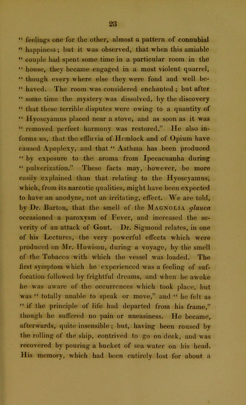 “ feelings one for tlie other, almost a pattern of connubial “ happiness; but it was observed, that when this amiable “ couple had spent some time in a particular room in the “ house, they became engaged in a most violent quarrel, “ though every where else they were fond and well be- “ haved. The room was considered enchanted; but after “ some time the mystery was dissolved, by the discovery “ that these terrible disputes were owing to a quantity of “ Hyoscyamus placed near a stove, and as soon as it was “ removed perfect harmony was restored.” He also in- forms us, that the effluvia of Hemlock and of Opium have caused Apoplexy, and that “ Asthma has been produced “ by exposure to the aroma from Ipecacuanha during “ pulverization.” These facts may, however, be more easily explained than that relating to the Hyoscyamus, which, from its narcotic qualities, might have been expected to have an anodyne, not an irritating, effect. We are told, by Dr. Barton, that the smell of the Magnolia glauca occasioned a paroxysm of Fever, and increased the se- verity of an attack of Gout. Dr. Sigmond relates, in one of his Lectures, the very powerful effects which were produced on Mr. Howison, during a voyage, by the smell of the Tobacco with which the vessel was loaded. The first symptom which he experienced was a feeling of suf- focation followed by frightful dreams, and when he awoke he was aware of the occurrences wdiich took place, but was “ totally unable to speak or move,” and “ he felt as “ if the principle of life had departed from his frame,” though he suffered no pain or uneasiness. He became, afterwards, quite insensible; but, having been roused by the rolling of the ship, contrived to go on deck, and was recovered by pouring a bucket of sea water on his head. His memory, which had been entirely lost for about a