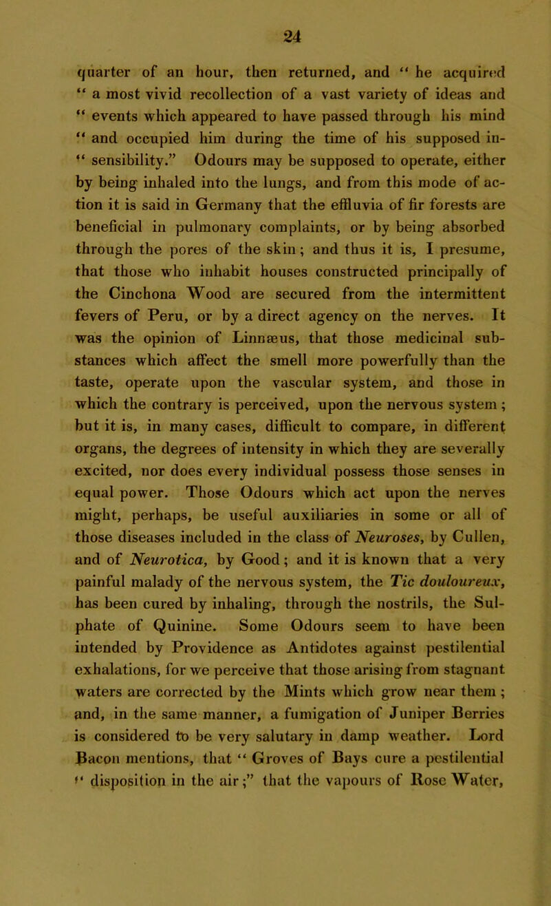 quarter of an hour, then returned, and “ he acquired “ a most vivid recollection of a vast variety of ideas and “ events which appeared to have passed through his mind *' and occupied him during the time of his supposed in- “ sensibility.” Odours may be supposed to operate, either by being inhaled into the lungs, and from this mode of ac- tion it is said in Germany that the effluvia of fir forests are beneficial in pulmonary complaints, or by being absorbed through the pores of the skin; and thus it is, I presume, that those who inhabit houses constructed principally of the Cinchona Wood are secured from the intermittent fevers of Peru, or by a direct agency on the nerves. It was the opinion of Linnaeus, that those medicinal sub- stances which affect the smell more powerfully than the taste, operate upon the vascular system, and those in which the contrary is perceived, upon the nervous system; but it is, in many cases, difficult to compare, in different organs, the degrees of intensity in which they are severally excited, nor does every individual possess those senses in equal power. Those Odours which act upon the nerves might, perhaps, be useful auxiliaries in some or all of those diseases included in the class of Neuroses, by Cullen, and of Neurotica, by Good; and it is known that a very painful malady of the nervous system, the Tic douloureux, has been cured by inhaling, through the nostrils, the Sul- phate of Quinine. Some Odours seem to have been intended by Providence as Antidotes against pestilential exhalations, for we perceive that those arising from stagnant waters are corrected by the Mints which grow near them; and, in the same manner, a fumigation of Juniper Berries is considered to be very salutary in damp weather. Lord Bacon mentions, that “ Groves of Bays cure a pestilential disposition in the air;” that the vapours of Rose Water,