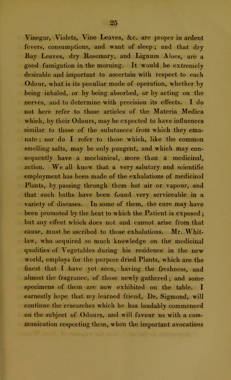 Vinegar, Violets, Vine Leaves, &c. are proper in ardent fevers, consumptions, and want of sleep; and that dry Bay Leaves, dry Rosemary, and Lignum Aloes, are a good fumigation in the morning. It would be extremely desirable and important to ascertain with respect to each Odour, what is its peculiar mode of operation, whether by being inhaled, or by being absorbed, or by acting on the nerves, and to determine with precision its effects. I do not here refer to those articles of the Materia Medica which, by their Odours, may be expected to have influences similar to those of the substances from which they ema- nate ; nor do I refer to those which, like the common smelling salts, may be only pungent, and which may con- sequently have a mechanical, more than a medicinal, action. We all know that a very salutary and scientific employment has been made of the exhalations of medicinal Plants, by passing through them hot air or vapour, and that such baths have been found very serviceable in a variety of diseases. In some of them, the cure may have been promoted by the heat to which the Patient is exposed ; but any effect which does not and cannot arise from that cause, must be ascribed to those exhalations. Mr. Whit- law, who acquired so much knowledge on the medicinal qualities of Vegetables during his residence in the new world, employs for the purpose dried Plants, which are the finest that I have yet seen, having the freshness, and almost the fragrance, of those newly gathered; and some specimens of them are now exhibited on the table. I earnestly hope that my learned friend, Dr. Sigmond, will continue the researches which he has laudably commenced on the subject of Odours, and will favour us with a com- munication respecting them, when the important avocations