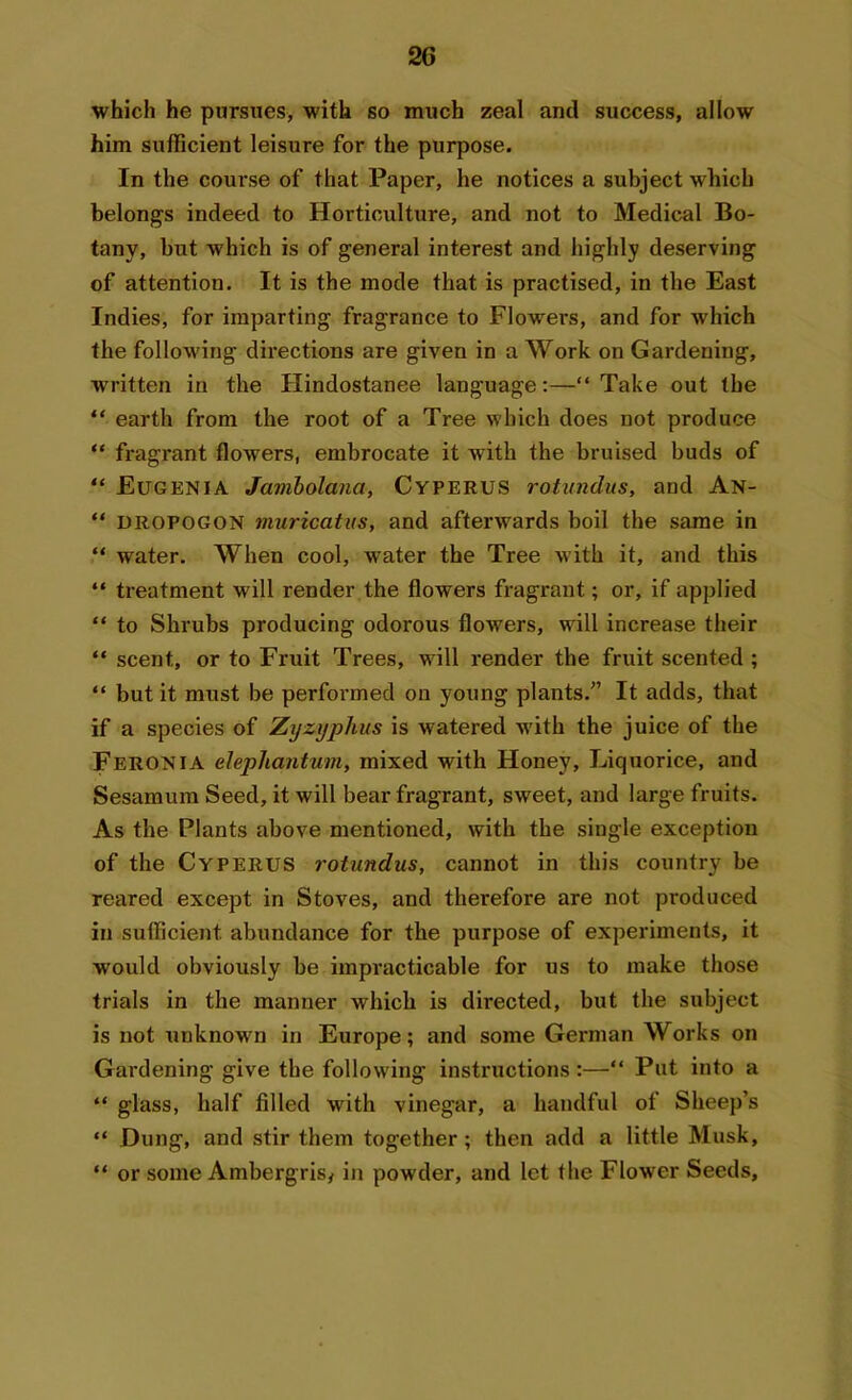 which he pursues, with so much zeal and success, allow him sufficient leisure for the purpose. In the course of that Paper, he notices a subject which belongs indeed to Horticulture, and not to Medical Bo- tany, but which is of general interest and highly deserving of attention. It is the mode that is practised, in the East Indies, for imparting fragrance to Flowers, and for which the following directions are given in a Work on Gardening, written in the Hindostanee language:—“Take out the “ earth from the root of a Tree which does not produce “ fragrant flowers, embrocate it with the bruised buds of “ Eugenia Jambolana, Cyperus rotundus, and An- “ dropogon muricatus, and afterwards boil the same in “ water. When cool, water the Tree with it, and this “ treatment will render the flowers fragrant; or, if applied “ to Shrubs producing odorous flowers, will increase their “ scent, or to Fruit Trees, will render the fruit scented ; “ but it must be performed on young plants.” It adds, that if a species of Zyzyplius is watered with the juice of the Feronia elephantum, mixed with Honey, Liquorice, and Sesamum Seed, it will bear fragrant, sweet, and large fruits. As the Plants above mentioned, with the single exception of the Cyperus rotundus, cannot in this country be reared except in Stoves, and therefore are not produced in sufficient abundance for the purpose of experiments, it would obviously be impracticable for us to make those trials in the manner which is directed, but the subject is not unknown in Europe; and some German Works on Gardening give the following instructions :—“ Put into a “ glass, half filled with vinegar, a handful of Sheep’s “ Dung, and stir them together; then add a little Musk, “ or some Ambergris, in powder, and let the Flower Seeds,