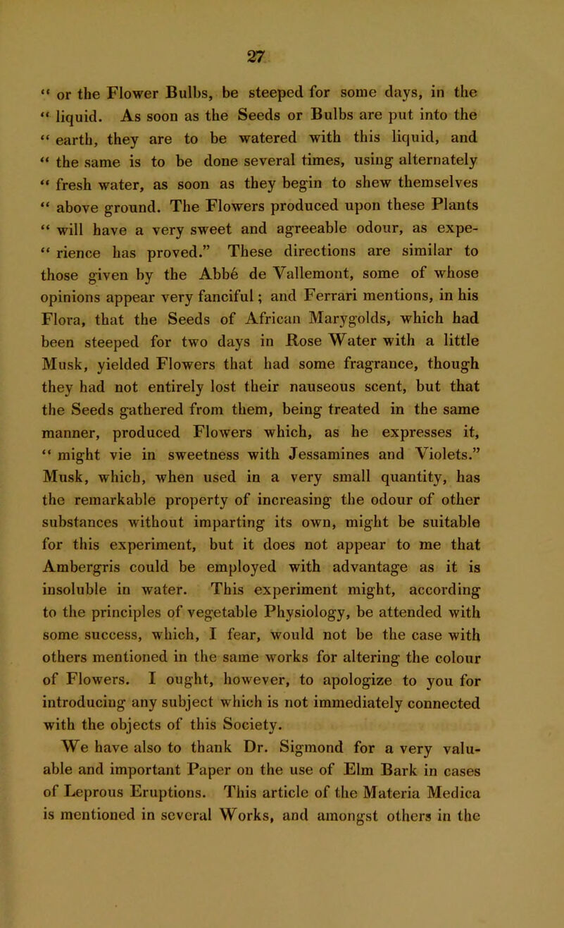 “ or the Flower Bulbs, be steeped for some days, in the “ liquid. As soon as the Seeds or Bulbs are put into the “ earth, they are to be watered with this liquid, and “ the same is to be done several times, using alternately “ fresh water, as soon as they begin to shew themselves “ above ground. The Flowers produced upon these Plants “ will have a very sweet and agreeable odour, as expe- “ rience has proved.” These directions are similar to those given by the Abbe de Yallemont, some of whose opinions appear very fanciful; and Ferrari mentions, in his Flora, that the Seeds of African Marygolds, which had been steeped for two days in Rose Water with a little Musk, yielded Flowers that had some fragrance, though they had not entirely lost their nauseous scent, but that the Seeds gathered from them, being treated in the same manner, produced Flowers which, as he expresses it, “ might vie in sweetness with Jessamines and Violets.” Musk, which, when used in a very small quantity, has the remarkable property of increasing the odour of other substances without imparting its own, might be suitable for this experiment, but it does not appear to me that Ambergris could be employed with advantage as it is insoluble in water. This experiment might, according to the principles of vegetable Physiology, be attended with some success, which, I fear, would not be the case with others mentioned in the same works for altering the colour of Flowers. I ought, however, to apologize to you for introducing any subject which is not immediately connected with the objects of this Society. We have also to thank Dr. Sigmond for a very valu- able and important Paper on the use of Elm Bark in cases of Leprous Eruptions. This article of the Materia Medica is mentioned in several Works, and amongst others in the