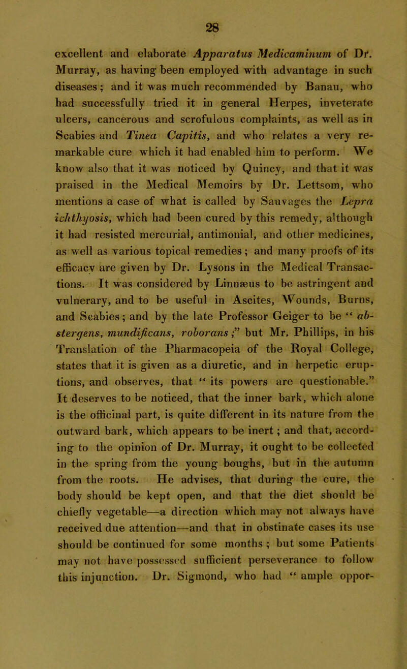 excellent and elaborate Apparatus Medicaminum of Dr. Murray, as having been employed with advantage in such diseases; and it was much recommended by Banau, who had successfully tried it in general Herpes, inveterate ulcers, cancerous and scrofulous complaints, as well as in Scabies and Tinea Capitis, and who relates a very re- markable cure which it had enabled him to perform. We know also that it was noticed by Quincy, and that it was praised in the Medical Memoirs by Dr. Lettsom, who mentions a case of what is called by Sauvages the Lepra ichthyosis, which had been cured by this remedy, although it had resisted mercurial, antimonial, and other medicines, as well as various topical remedies; and many proofs of its efficacy are given by Dr. Lysons in the Medical Transac- tions. It was considered by Linnaeus to be astringent and vulnerary, and to be useful in Ascites, Wounds, Burns, and Scabies; and by the late Professor Geiger to be “ ab- stergens, mundificans, roborans,” but Mr, Phillips, in his Translation of the Pharmacopeia of the Royal College, states that it is given as a diuretic, and in herpetic erup- tions, and observes, that “ its powers are questionable.” It deserves to be noticed, that the inner bark, which alone is the officinal part, is quite different in its nature from the outward bark, which appears to be inert; and that, accord- ing to the opinion of Dr. Murray, it ought to be collected in the spring from the young boughs, but in the autumn from the roots. He advises, that during the cure, the body should be kept open, and that the diet should be chiefly vegetable—a direction which may not always have received due attention—and that in obstinate cases its use should be continued for some months ; but some Patients may not have possessed sufficient perseverance to follow this injunction. Dr. Sigmond, who had “ ample oppor-