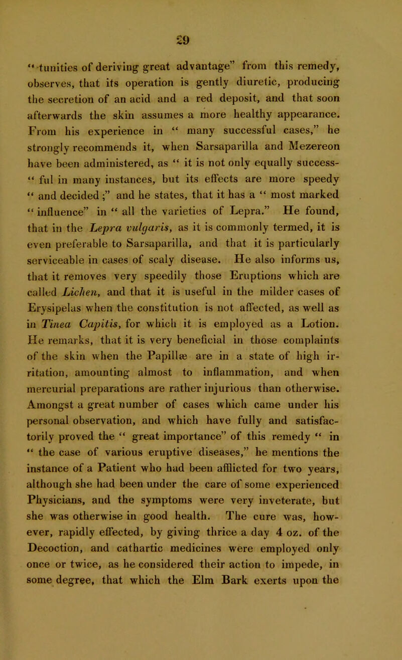 “ tunities of deriving great advantage” from this remedy, observes, that its operation is gently diuretic, producing the secretion of an acid and a red deposit, and that soon afterwards the skin assumes a more healthy appearance. From his experience in “ many successful cases,” he strongly recommends it, when Sarsaparilla and Mezereon have been administered, as “ it is not only equally success- “ ful in many instances, but its effects are more speedy “ and decided and he states, that it has a “ most marked “ influence” in “ all the varieties of Lepra.” He found, that in the Lepra vulgaris, as it is commonly termed, it is even preferable to Sarsaparilla, and that it is particularly serviceable in cases of scaly disease. He also informs us, that it removes very speedily those Eruptions which are called Lichen, and that it is useful in the milder cases of Erysipelas when the constitution is not affected, as well as in Tinea Capitis, for which it is employed as a Lotion. He remarks, that it is very beneficial in those complaints of the skin when the Papillte are in a state of high ir- ritation, amounting almost to inflammation, and when mercurial preparations are rather injurious than otherwise. Amongst a great number of cases which came under his personal observation, and which have fully and satisfac- torily proved the “ great importance” of this remedy “ in “ the case of various eruptive diseases,” he mentions the instance of a Patient who had been afflicted for two years, although she had been under the care of some experienced Physicians, and the symptoms were very inveterate, but she was otherwise in good health. The cure was, how- ever, rapidly effected, by giving thrice a day 4 oz. of the Decoction, and cathartic medicines were employed only once or twice, as he considered their action to impede, in some degree, that which the Elm Bark exerts upon the
