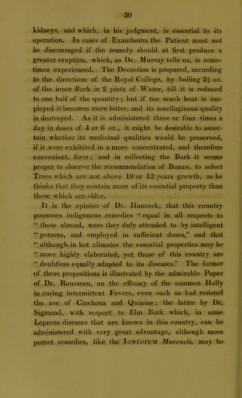 kidneys, and which, in his judgment, is essential to its operation. In cases of Exanthema the Patient must not be discouraged if the remedy should at first produce a greater eruption, which, as Dr. Murray tells us, is some- times experienced. The Decoction is prepared, according to the directions of the Royal College, by boiling 2h oz. of the inner Bark in 2 pints of Water, till it is reduced to one half of the quantity; but if too much heat is em- ployed it becomes more bitter, and its mucilaginous quality is destroyed. As it is administered three or four times a day in doses of 4 or 6 oz., it might be desirable to ascer- tain whether its medicinal qualities would be preserved, if it were exhibited in a more concentrated, and therefore convenient, form; and in collecting the Bark it seems proper to observe the recommendation of Banau, to select Trees which are not above 10 or 12 years growth, as he thinks that they contain more of its essential property than those which are older. It is the opinion of Dr. Hancock, that this country possesses indigenous remedies “ equal in all respects to “ those abroad, were they duly attended to by intelligent “ persons, and employed in sufficient doses,” and that “ although in hot climates the essential properties may be “ more highly elaborated, yet those of this country are “ doubtless equally adapted to its diseases.” The former of these propositions is illustrated by the admirable Paper of Dr. Rousseau, on the efficacy of the common Holly in curing intermittent Fevers, even such as had resisted the use of Cinchona and Quinine; the latter by Dr. Sigmond, with respect to Elm Bark which, in some Leprous diseases that are known in this country, can be administered with very great advantage, although more potent remedies, like the Ionidium Marcucii, may be