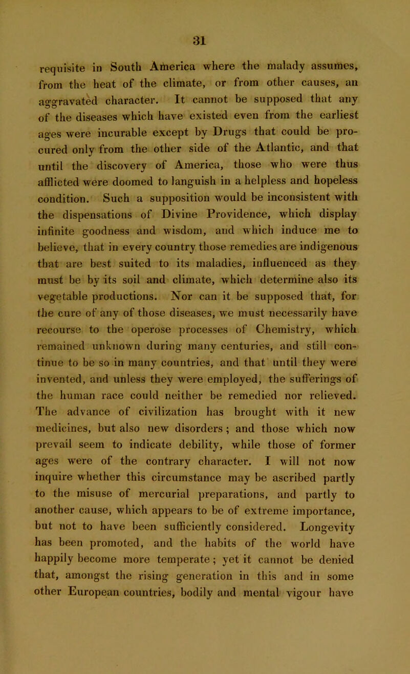 requisite in South America where the malady assumes, from the heat of the climate, or from other causes, an aggravated character. It cannot be supposed that any of the diseases which have existed even from the earliest ages were incurable except by Drugs that could be pro- cured only from the other side of the Atlantic, and that until the discovery of America, those who were thus afflicted were doomed to languish in a helpless and hopeless condition. Such a supposition would be inconsistent with the dispensations of Divine Providence, which display infinite goodness and wisdom, and which induce me to believe, that in every country those remedies are indigenous that are best suited to its maladies, influenced as they must be by its soil and climate, which determine also its vegetable productions. Nor can it be supposed that, for tlie cure of any of those diseases, we must necessarily have recourse to the operose processes of Chemistry, which remained unknown during many centuries, and still con- tinue to be so in many countries, and that, until they were invented, and unless they Avere employed, the sufferings of the human race could neither be remedied nor relieved. The advance of civilization has brought with it new medicines, but also new disorders ; and those which now prevail seem to indicate debility, while those of former ages were of the contrary character. I will not now inquire whether this circumstance may be ascribed partly to the misuse of mercurial preparations, and partly to another cause, which appears to be of extreme importance, but not to have been sufficiently considered. Longevity has been promoted, and the habits of the world have happily become more temperate; yet it cannot be denied that, amongst the rising generation in this and in some other European countries, bodily and mental vigour have