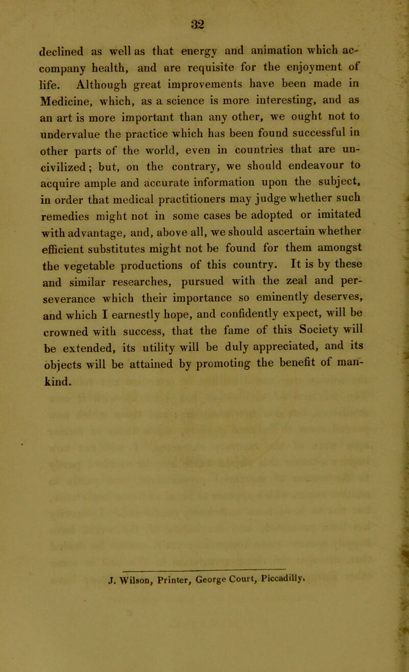 declined as well as that energy and animation which ac- company health, and are requisite for the enjoyment of life. Although great improvements have been made in Medicine, which, as a science is more interesting, and as an art is more important than any other, we ought not to undervalue the practice which has been found successful in other parts of the world, even in countries that are un- civilized; but, on the contrary, we should endeavour to acquire ample and accurate information upon the subject, in order that medical practitioners may judge whether such remedies might not in some cases be adopted or imitated with advantage, and, above all, we should ascertain whether efficient substitutes might not be found for them amongst the vegetable productions of this country. It is by these and similar researches, pursued with the zeal and per- severance which their importance so eminently deserves, and which I earnestly hope, and confidently expect, will be crowned with success, that the fame of this Society will be extended, its utility will be duly appreciated, and its objects will be attained by promoting the benefit of man- kind. J. Wilson, Printer, George Court, Piccadilly.